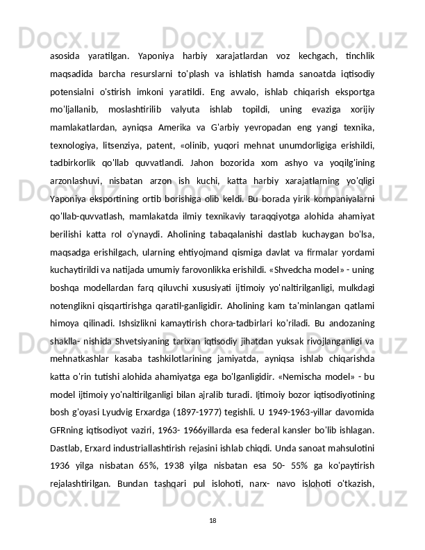 asosida   yaratilgan.   Yaponiya   harbiy   xarajatlardan   voz   kechgach,   tinchlik
maqsadida   barcha   resurslarni   to'plash   va   ishlatish   hamda   sanoatda   iqtisodiy
potensialni   o'stirish   imkoni   yaratildi.   Eng   avvalo,   ishlab   chiqarish   eksportga
mo'ljallanib,   moslashtirilib   valyuta   ishlab   topildi,   uning   evaziga   xorijiy
mamlakatlardan,   ayniqsa   Amerika   va   G'arbiy   yevropadan   eng   yangi   texnika,
texnologiya,   litsenziya,   patent,   «olinib,   yuqori   mehnat   unumdorligiga   erishildi,
tadbirkorlik   qo'llab   quvvatlandi.   Jahon   bozorida   xom   ashyo   va   yoqilg'ining
arzonlashuvi,   nisbatan   arzon   ish   kuchi,   katta   harbiy   xarajatlarning   yo'qligi
Yaponiya   eksportining   ortib   borishiga   olib   keldi.   Bu   borada   yirik   kompaniyalarni
qo'llab-quvvatlash,   mamlakatda   ilmiy   texnikaviy   taraqqiyotga   alohida   ahamiyat
berilishi   katta   rol   o'ynaydi.   Aholining   tabaqalanishi   dastlab   kuchaygan   bo'lsa,
maqsadga   erishilgach,   ularning   ehtiyojmand   qismiga   davlat   va   firmalar   yordami
kuchaytirildi va natijada umumiy farovonlikka erishildi. «Shvedcha model» - uning
boshqa   modellardan   farq   qiluvchi   xususiyati   ijtimoiy   yo'naltirilganligi,   mulkdagi
notenglikni   qisqartirishga   qaratil-ganligidir.   Aholining   kam   ta'minlangan   qatlami
himoya   qilinadi.   Ishsizlikni   kamaytirish   chora-tadbirlari   ko'riladi.   Bu   andozaning
shaklla-   nishida   Shvetsiyaning   tarixan   iqtisodiy   jihatdan   yuksak   rivojlanganligi   va
mehnatkashlar   kasaba   tashkilotlarining   jamiyatda,   ayniqsa   ishlab   chiqarishda
katta   o'rin   tutishi   alohida   ahamiyatga   ega   bo'lganligidir.   «Nemischa   model»   -  bu
model ijtimoiy yo'naltirilganligi bilan ajralib turadi. Ijtimoiy bozor iqtisodiyotining
bosh  g'oyasi  Lyudvig  Erxardga  (1897-1977)  tegishli.  U   1949-1963-yillar   davomida
GFRning  iqtisodiyot   vaziri,   1963-   1966yillarda   esa   federal   kansler   bo'lib   ishlagan.
Dastlab, Erxard industriallashtirish rejasini ishlab chiqdi. Unda sanoat mahsulotini
1936   yilga   nisbatan   65%,   1938   yilga   nisbatan   esa   50-   55%   ga   ko'paytirish
rejalashtirilgan.   Bundan   tashqari   pul   islohoti,   narx-   navo   islohoti   o'tkazish,
18 