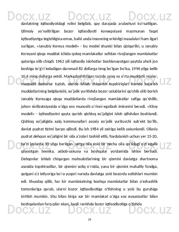 davlatning   iqtisodiyotdagi   rolini   belgilab,   qay   darajada   aralashuvi   ko'rsatilgan.
Ijtimoiy   yo'naltirilgan   bozor   iqtisodiyoti   konsepsiyasi   mazmunan   faqat
iqtisodiyotga tegishligina emas, balki unda insonning erkinligi masalalari ham ilgari
surilgan.   «Janubiy   Koreya   modeli»   -   bu   model   shunisi   bilan   qiziqarliki,   u   Janubiy
Koreyani qisqa muddat ichida qoloq mamlakatlar safidan rivojlangan mamlakatlar
qatoriga olib chiqdi. 1962 yili iqtisodiy islohotlar boshlanayotgan paytda aholi jon
boshiga to'g'ri keladigan daromad 82 dollarga teng bo'lgan bo'lsa, 1996 yilga kelib
10,6 ming dollarga yetdi. Markazlashtirilgan tarzda uzoq va o'rta muddatli rejalar,
maqsadli   dasturlar   tuzish,   ularda   ishlab   chiqarish   topshiriqlari   hamda   bajarish
muddatlarining belgilanishi, xo'jalik yuritishda bozor uslublarini qo'shib olib borish
Janubiy   Koreyaga   qisqa   muddatlarda   rivojlangan   mamlakatlar   safiga   qo'shilib,
jahon   sivilizatsiyasida   o'ziga  xos  munosib  o'rinni egallash  imkonini  beradi. «Xitoy
modeli»   -   iqtisodiyotni   qayta   qurish   qishloq   xo'jaligini   isloh   qilishdan   boshlandi.
Qishloq   xo'jaligida   xalq   kommunallari   asosiy   xo'jalik   yurituvchi   sub'ekt   bo'lib,
davlat pudrat tizimi barpo qilindi. Bu ish 1984 yil oxiriga kelib yakunlandi. Oilaviy
pudrat dehqon xo'jaligini bir oila a'zolari tashkil etib, foydalanish uchun yer 15-20,
ba'zi   joylarda  30  yilga  berilgan.   yerga  oila  yoki  bir   necha  oila  qo'lidagi  o'zi   egalik
qilayotgan   texnika,   asbob-uskuna   va   boshqalar   yordamida   ishlov   beriladi.
Dehqonlar   ishlab   chiqargan   mahsulotlarining   bir   qismini   davlatga   shartnoma
asosida   topshiradilar,   bir   qismini   soliq   o'rnida,   yana   bir   qismini   mahalliy   fondga,
qolgani o'z ixtiyoriga ko'ra yuqori narxda davlatga yoki bozorda sotishlari mumkin
edi.   Shunday   qilib,   har   bir   mamlakatning   boshqa   mamlakatlar   bilan   o'xshashlik
tomonlariga   qarab,   ularni   bozor   iqtisodiyotiga   o'tishning   u   yoki   bu   guruhiga
kiritish   mumkin.   Shu   bilan   birga   xar   bir   mamlakat   o'ziga   xos   xususiyatlar   bilan
boshqalardan farq qilar ekan, haqli ravishda bozor iqtisodiyotiga o'tishda 
19 