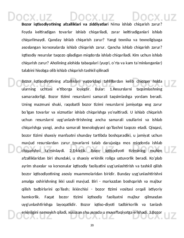 Bozor   iqtisodiyotining   afzalliklari   va   ziddiyatlar i   Nima   ishlab   chiqarish   zarur?
Foyda   keltiradigan   tovarlar   ishlab   chiqariladi,   zarar   keltiradiganlari   ishlab
chiqarilmaydi.   Qanday   ishlab   chiqarish   zarur?   Yangi   texnika   va   texnoligiyaga
asoslangan   korxonalarda   ishlab   chiqarish   zarur.   Qancha   ishlab   chiqarish   zarur?
Iqtisodiy resurslar taqozo qiladigan miqdorda ishlab chiqariladi. Kim uchun ishlab
chiqarish zarur? Aholining alohida tabaqalari (yuqri, o'rta va kam ta'minlanganlar)
talabini hisobga olib ishlab chiqarish tashkil qilinadi
Bozor   iqtisodiyotining   afzalliklari   yuqoridagi   tahlillardan   kelib   chiqqan   holda
ularning   uchtasi   e'tiborga   loyiqdir.   Bular:   1.Resurslarni   taqsimlashning
samaradorligi.   Bozor   tizimi   resurslarni   samarali   taqsimlashga   yordam   beradi.
Uning   mazmuni   shuki,   raqobatli   bozor   tizimi   resurslarni   jamiyatga   eng   zarur
bo'lgan   tovarlar   va   xizmatlar   ishlab   chiqarishga   yo'naltiradi.   U   ishlab   chiqarish
uchun   resurslarni   uyg'unlash-tirishning   ancha   samarali   usullarini   va   ishlab
chiqarishga   yangi,   ancha   samarali   texnologiyani   qo'llashni   taqozo   etadi.   Qisqasi,
bozor   tizimi   shaxsiy   manfaatni   shunday   tartibda   boshqaradiki,   u   jamiyat   uchun
mavjud   resurslardan   zarur   tovarlarni   talab   darajasiga   mos   miqdorda   ishlab
chiqarishni   ta'minlaydi.   2.Erkinlik.   Bozor   iqtisodiyoti   tizimining   muhim
afzalliklaridan   biri   shundaki,   u   shaxsiy   erkinlik   roliga   ustuvorlik   beradi.   Ko'plab
ayrim   shaxslar   va   korxonalar   iqtisodiy   faoliyatini   uyg'unlashtirish   va   tashkil   qilish
bozor   iqtisodiyotining   asosiy   muammolaridan   biridir.   Bunday   uyg'unlashtirishni
amalga   oshirishning   ikki   usuli   mavjud.   Biri   -   markazdan   boshqarish   va   majbur
qilish   tadbirlarini   qo'llash;   ikkinchisi   -   bozor   tizimi   vositasi   orqali   ixtiyoriy
hamkorlik.   Faqat   bozor   tizimi   iqtisodiy   faoliyatni   majbur   qilmasdan
uyg'unlashtirishga   layoqatlidir.   Bozor   iqtiso-diyoti   tadbirkorlik   va   tanlash
erkinligini namoyish qiladi, xususan shu asosda u muvaffaqiyatga erishadi. 3.Bozor
20 