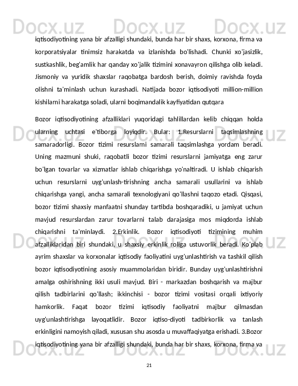 iqtisodiyotining yana bir afzalligi shundaki, bunda har bir shaxs, korxona, firma va
korporatsiyalar   tinimsiz   harakatda   va   izlanishda   bo'lishadi.   Chunki   xo'jasizlik,
sustkashlik, beg'amlik har qanday xo'jalik tizimini xonavayron qilishga olib keladi.
Jismoniy   va   yuridik   shaxslar   raqobatga   bardosh   berish,   doimiy   ravishda   foyda
olishni   ta'minlash   uchun   kurashadi.   Natijada   bozor   iqtisodiyoti   million-million
kishilarni harakatga soladi, ularni boqimandalik kayfiyatidan qutqara 
Bozor   iqtisodiyotining   afzalliklari   yuqoridagi   tahlillardan   kelib   chiqqan   holda
ularning   uchtasi   e'tiborga   loyiqdir.   Bular:   1.Resurslarni   taqsimlashning
samaradorligi.   Bozor   tizimi   resurslarni   samarali   taqsimlashga   yordam   beradi.
Uning   mazmuni   shuki,   raqobatli   bozor   tizimi   resurslarni   jamiyatga   eng   zarur
bo'lgan   tovarlar   va   xizmatlar   ishlab   chiqarishga   yo'naltiradi.   U   ishlab   chiqarish
uchun   resurslarni   uyg'unlash-tirishning   ancha   samarali   usullarini   va   ishlab
chiqarishga   yangi,   ancha   samarali   texnologiyani   qo'llashni   taqozo   etadi.   Qisqasi,
bozor   tizimi   shaxsiy   manfaatni   shunday   tartibda   boshqaradiki,   u   jamiyat   uchun
mavjud   resurslardan   zarur   tovarlarni   talab   darajasiga   mos   miqdorda   ishlab
chiqarishni   ta'minlaydi.   2.Erkinlik.   Bozor   iqtisodiyoti   tizimining   muhim
afzalliklaridan   biri   shundaki,   u   shaxsiy   erkinlik   roliga   ustuvorlik   beradi.   Ko'plab
ayrim   shaxslar   va   korxonalar   iqtisodiy   faoliyatini   uyg'unlashtirish   va   tashkil   qilish
bozor   iqtisodiyotining   asosiy   muammolaridan   biridir.   Bunday   uyg'unlashtirishni
amalga   oshirishning   ikki   usuli   mavjud.   Biri   -   markazdan   boshqarish   va   majbur
qilish   tadbirlarini   qo'llash;   ikkinchisi   -   bozor   tizimi   vositasi   orqali   ixtiyoriy
hamkorlik.   Faqat   bozor   tizimi   iqtisodiy   faoliyatni   majbur   qilmasdan
uyg'unlashtirishga   layoqatlidir.   Bozor   iqtiso-diyoti   tadbirkorlik   va   tanlash
erkinligini namoyish qiladi, xususan shu asosda u muvaffaqiyatga erishadi. 3.Bozor
iqtisodiyotining yana bir afzalligi shundaki, bunda har bir shaxs, korxona, firma va
21 