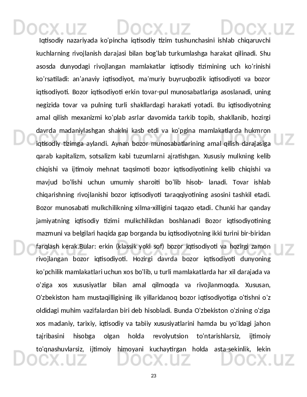   Iqtisodiy   nazariyada   ko'pincha   iqtisodiy   tizim   tushunchasini   ishlab   chiqaruvchi
kuchlarning   rivojlanish   darajasi   bilan   bog'lab   turkumlashga   harakat   qilinadi.   Shu
asosda   dunyodagi   rivojlangan   mamlakatlar   iqtisodiy   tizimining   uch   ko'rinishi
ko'rsatiladi:   an'anaviy   iqtisodiyot,   ma'muriy   buyruqbozlik   iqtisodiyoti   va   bozor
iqtisodiyoti.   Bozor   iqtisodiyoti   erkin   tovar-pul   munosabatlariga   asoslanadi,   uning
negizida   tovar   va   pulning   turli   shakllardagi   harakati   yotadi.   Bu   iqtisodiyotning
amal   qilish   mexanizmi   ko'plab   asrlar   davomida   tarkib   topib,   shakllanib,   hozirgi
davrda   madaniylashgan   shaklni   kasb   etdi   va   ko'pgina   mamlakatlarda   hukmron
iqtisodiy   tizimga   aylandi.   Aynan   bozor   munosabatlarining   amal   qilish   darajasiga
qarab   kapitalizm,   sotsalizm   kabi   tuzumlarni   ajratishgan.   Xususiy   mulkning   kelib
chiqishi   va   ijtimoiy   mehnat   taqsimoti   bozor   iqtisodiyotining   kelib   chiqishi   va
mavjud   bo'lishi   uchun   umumiy   sharoiti   bo'lib   hisob-   lanadi.   Tovar   ishlab
chiqarishning   rivojlanishi   bozor   iqtisodiyoti   taraqqiyotining   asosini   tashkil   etadi.
Bozor   munosabati   mulkchilikning   xilma-xilligini   taqazo   etadi.   Chunki   har   qanday
jamiyatning   iqtisodiy   tizimi   mulkchilikdan   boshlanadi   Bozor   iqtisodiyotining
mazmuni va belgilari haqida gap borganda bu iqtisodiyotning ikki turini bir-biridan
farqlash   kerak.Bular:   erkin   (klassik   yoki   sof)   bozor   iqtisodiyoti   va   hozirgi   zamon
rivojlangan   bozor   iqtisodiyoti.   Hozirgi   davrda   bozor   iqtisodiyoti   dunyoning
ko'pchilik mamlakatlari uchun xos bo'lib, u turli mamlakatlarda har xil darajada va
o'ziga   xos   xususiyatlar   bilan   amal   qilmoqda   va   rivojlanmoqda.   Xususan,
O'zbekiston   ham   mustaqilligining   ilk   yillaridanoq   bozor   iqtisodiyotiga   o'tishni   o'z
oldidagi muhim vazifalardan biri deb hisobladi. Bunda O'zbekiston o'zining o'ziga
xos   madaniy,   tarixiy,   iqtisodiy   va   tabiiy   xususiyatlarini   hamda   bu   yo'ldagi   jahon
tajribasini   hisobga   olgan   holda   revolyutsion   to'ntarishlarsiz,   ijtimoiy
to'qnashuvlarsiz,   ijtimoiy   himoyani   kuchaytirgan   holda   asta-sekinlik,   lekin
23 