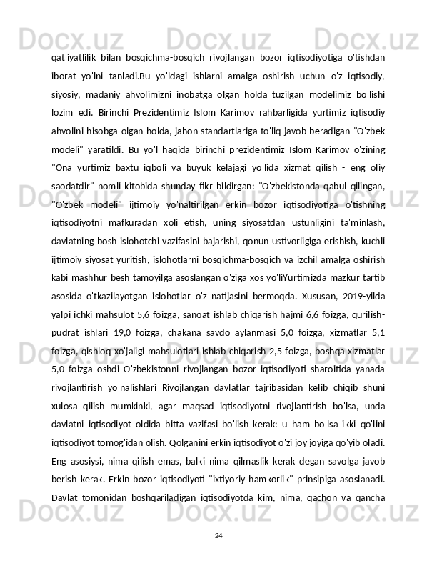 qat'iyatlilik   bilan   bosqichma-bosqich   rivojlangan   bozor   iqtisodiyotiga   o'tishdan
iborat   yo'lni   tanladi.Bu   yo'ldagi   ishlarni   amalga   oshirish   uchun   o'z   iqtisodiy,
siyosiy,   madaniy   ahvolimizni   inobatga   olgan   holda   tuzilgan   modelimiz   bo'lishi
lozim   edi.   Birinchi   Prezidentimiz   Islom   Karimov   rahbarligida   yurtimiz   iqtisodiy
ahvolini hisobga olgan holda, jahon standartlariga to'liq javob beradigan "O'zbek
modeli"   yaratildi.   Bu   yo'l   haqida   birinchi   prezidentimiz   Islom   Karimov   o'zining
"Ona   yurtimiz   baxtu   iqboli   va   buyuk   kelajagi   yo'lida   xizmat   qilish   -   eng   oliy
saodatdir"   nomli   kitobida   shunday   fikr   bildirgan:   "O'zbekistonda   qabul   qilingan,
"O'zbek   modeli"   ijtimoiy   yo'naltirilgan   erkin   bozor   iqtisodiyotiga   o'tishning
iqtisodiyotni   mafkuradan   xoli   etish,   uning   siyosatdan   ustunligini   ta'minlash,
davlatning bosh islohotchi  vazifasini bajarishi, qonun ustivorligiga erishish,  kuchli
ijtimoiy   siyosat   yuritish,   islohotlarni   bosqichma-bosqich   va   izchil   amalga   oshirish
kabi mashhur besh tamoyilga asoslangan o'ziga xos yo'liYurtimizda mazkur tartib
asosida   o'tkazilayotgan   islohotlar   o'z   natijasini   bermoqda.   Xususan,   2019-yilda
yalpi  ichki  mahsulot   5,6  foizga,  sanoat   ishlab   chiqarish  hajmi  6,6 foizga,  qurilish-
pudrat   ishlari   19,0   foizga,   chakana   savdo   aylanmasi   5,0   foizga,   xizmatlar   5,1
foizga,   qishloq   xo'jaligi   mahsulotlari  ishlab   chiqarish   2,5  foizga,  boshqa  xizmatlar
5,0   foizga   oshdi   O'zbekistonni   rivojlangan   bozor   iqtisodiyoti   sharoitida   yanada
rivojlantirish   yo'nalishlari   Rivojlangan   davlatlar   tajribasidan   kelib   chiqib   shuni
xulosa   qilish   mumkinki,   agar   maqsad   iqtisodiyotni   rivojlantirish   bo'lsa,   unda
davlatni   iqtisodiyot   oldida   bitta   vazifasi   bo'lish   kerak:   u   ham   bo'lsa   ikki   qo'lini
iqtisodiyot tomog'idan olish. Qolganini erkin iqtisodiyot o'zi joy joyiga qo'yib oladi.
Eng   asosiysi,   nima   qilish   emas,   balki   nima   qilmaslik   kerak   degan   savolga   javob
berish   kerak.   Erkin   bozor   iqtisodiyoti   "ixtiyoriy   hamkorlik"   prinsipiga   asoslanadi.
Davlat   tomonidan   boshqariladigan   iqtisodiyotda   kim,   nima,   qachon   va   qancha
24 
