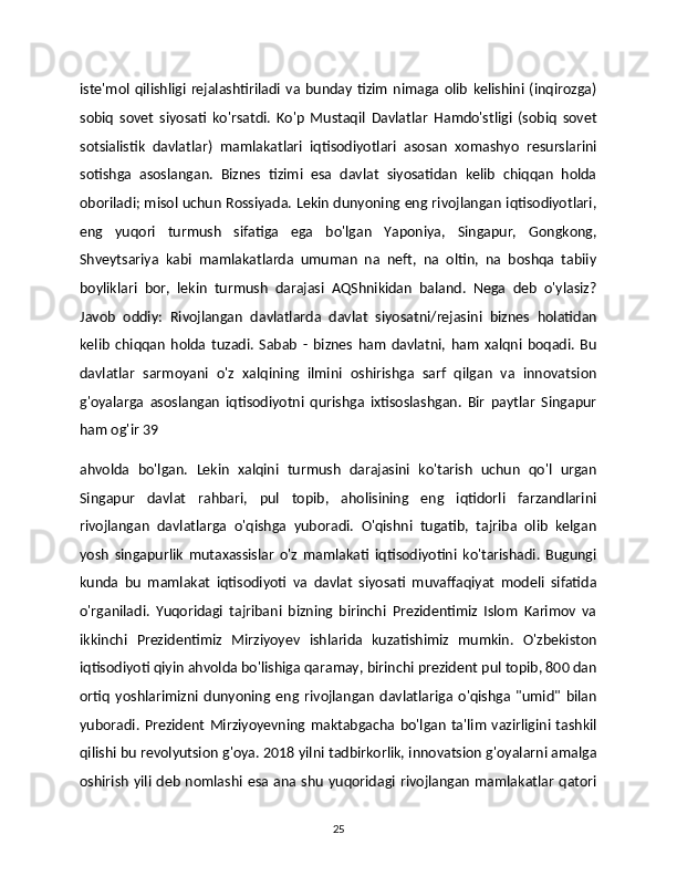 iste'mol   qilishligi   rejalashtiriladi  va  bunday   tizim   nimaga  olib   kelishini   (inqirozga)
sobiq   sovet   siyosati   ko'rsatdi.   Ko'p   Mustaqil   Davlatlar   Hamdo'stligi   (sobiq   sovet
sotsialistik   davlatlar)   mamlakatlari   iqtisodiyotlari   asosan   xomashyo   resurslarini
sotishga   asoslangan.   Biznes   tizimi   esa   davlat   siyosatidan   kelib   chiqqan   holda
oboriladi; misol uchun Rossiyada. Lekin dunyoning eng rivojlangan iqtisodiyotlari,
eng   yuqori   turmush   sifatiga   ega   bo'lgan   Yaponiya,   Singapur,   Gongkong,
Shveytsariya   kabi   mamlakatlarda   umuman   na   neft,   na   oltin,   na   boshqa   tabiiy
boyliklari   bor,   lekin   turmush   darajasi   AQShnikidan   baland.   Nega   deb   o'ylasiz?
Javob   oddiy:   Rivojlangan   davlatlarda   davlat   siyosatni/rejasini   biznes   holatidan
kelib   chiqqan   holda   tuzadi.   Sabab   -   biznes   ham   davlatni,   ham   xalqni   boqadi.   Bu
davlatlar   sarmoyani   o'z   xalqining   ilmini   oshirishga   sarf   qilgan   va   innovatsion
g'oyalarga   asoslangan   iqtisodiyotni   qurishga   ixtisoslashgan.   Bir   paytlar   Singapur
ham og'ir 39
ahvolda   bo'lgan.   Lekin   xalqini   turmush   darajasini   ko'tarish   uchun   qo'l   urgan
Singapur   davlat   rahbari,   pul   topib,   aholisining   eng   iqtidorli   farzandlarini
rivojlangan   davlatlarga   o'qishga   yuboradi.   O'qishni   tugatib,   tajriba   olib   kelgan
yosh   singapurlik   mutaxassislar   o'z   mamlakati   iqtisodiyotini   ko'tarishadi.   Bugungi
kunda   bu   mamlakat   iqtisodiyoti   va   davlat   siyosati   muvaffaqiyat   modeli   sifatida
o'rganiladi.   Yuqoridagi   tajribani   bizning   birinchi   Prezidentimiz   Islom   Karimov   va
ikkinchi   Prezidentimiz   Mirziyoyev   ishlarida   kuzatishimiz   mumkin.   O'zbekiston
iqtisodiyoti qiyin ahvolda bo'lishiga qaramay, birinchi prezident pul topib, 800 dan
ortiq   yoshlarimizni   dunyoning   eng   rivojlangan   davlatlariga   o'qishga   "umid"   bilan
yuboradi.  Prezident   Mirziyoyevning  maktabgacha   bo'lgan   ta'lim   vazirligini   tashkil
qilishi bu revolyutsion g'oya. 2018 yilni tadbirkorlik, innovatsion g'oyalarni amalga
oshirish  yili  deb nomlashi esa ana shu  yuqoridagi rivojlangan mamlakatlar  qatori
25 