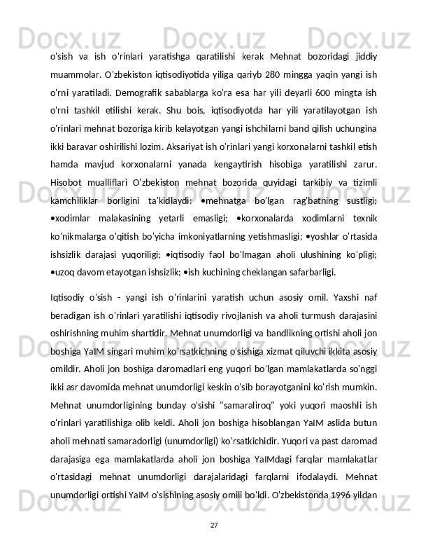 o'sish   va   ish   o'rinlari   yaratishga   qaratilishi   kerak   Mehnat   bozoridagi   jiddiy
muammolar.   O'zbekiston   iqtisodiyotida   yiliga   qariyb   280   mingga   yaqin   yangi   ish
o'rni   yaratiladi.   Demografik   sabablarga   ko'ra   esa   har   yili   deyarli   600   mingta   ish
o'rni   tashkil   etilishi   kerak.   Shu   bois,   iqtisodiyotda   har   yili   yaratilayotgan   ish
o'rinlari mehnat bozoriga kirib kelayotgan yangi ishchilarni band qilish uchungina
ikki baravar oshirilishi lozim. Aksariyat ish o'rinlari yangi korxonalarni tashkil etish
hamda   mavjud   korxonalarni   yanada   kengaytirish   hisobiga   yaratilishi   zarur.
Hisobot   mualliflari   O'zbekiston   mehnat   bozorida   quyidagi   tarkibiy   va   tizimli
kamchiliklar   borligini   ta'kidlaydi:   •mehnatga   bo'lgan   rag'batning   sustligi;
•xodimlar   malakasining   yetarli   emasligi;   •korxonalarda   xodimlarni   texnik
ko'nikmalarga   o'qitish   bo'yicha   imkoniyatlarning  yetishmasligi;   •yoshlar   o'rtasida
ishsizlik   darajasi   yuqoriligi;   •iqtisodiy   faol   bo'lmagan   aholi   ulushining   ko'pligi;
•uzoq davom etayotgan ishsizlik; •ish kuchining cheklangan safarbarligi. 
Iqtisodiy   o'sish   -   yangi   ish   o'rinlarini   yaratish   uchun   asosiy   omil.   Yaxshi   naf
beradigan   ish   o'rinlari   yaratilishi   iqtisodiy   rivojlanish   va   aholi   turmush   darajasini
oshirishning muhim shartidir. Mehnat unumdorligi va bandlikning ortishi aholi jon
boshiga YaIM singari muhim ko'rsatkichning o'sishiga xizmat qiluvchi ikkita asosiy
omildir. Aholi jon boshiga daromadlari eng yuqori bo'lgan mamlakatlarda so'nggi
ikki asr davomida mehnat unumdorligi keskin o'sib borayotganini ko'rish mumkin.
Mehnat   unumdorligining   bunday   o'sishi   "samaraliroq"   yoki   yuqori   maoshli   ish
o'rinlari   yaratilishiga   olib   keldi.   Aholi   jon   boshiga   hisoblangan   YaIM   aslida   butun
aholi mehnati samaradorligi (unumdorligi) ko'rsatkichidir. Yuqori va past daromad
darajasiga   ega   mamlakatlarda   aholi   jon   boshiga   YaIMdagi   farqlar   mamlakatlar
o'rtasidagi   mehnat   unumdorligi   darajalaridagi   farqlarni   ifodalaydi.   Mehnat
unumdorligi ortishi YaIM o'sishining asosiy omili bo'ldi. O'zbekistonda 1996 yildan
27 
