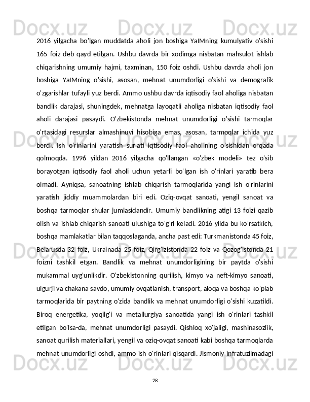 2016   yilgacha   bo'lgan   muddatda   aholi   jon   boshiga   YaIMning   kumulyativ   o'sishi
165   foiz   deb   qayd   etilgan.   Ushbu   davrda   bir   xodimga   nisbatan   mahsulot   ishlab
chiqarishning   umumiy   hajmi,   taxminan,   150   foiz   oshdi.   Ushbu   davrda   aholi   jon
boshiga   YaIMning   o'sishi,   asosan,   mehnat   unumdorligi   o'sishi   va   demografik
o'zgarishlar tufayli yuz berdi. Ammo ushbu davrda iqtisodiy faol aholiga nisbatan
bandlik   darajasi,   shuningdek,   mehnatga   layoqatli   aholiga   nisbatan   iqtisodiy   faol
aholi   darajasi   pasaydi.   O'zbekistonda   mehnat   unumdorligi   o'sishi   tarmoqlar
o'rtasidagi   resurslar   almashinuvi   hisobiga   emas,   asosan,   tarmoqlar   ichida   yuz
berdi.   Ish   o'rinlarini   yaratish   sur'ati   iqtisodiy   faol   aholining   o'sishidan   orqada
qolmoqda.   1996   yildan   2016   yilgacha   qo'llangan   «o'zbek   modeli»   tez   o'sib
borayotgan   iqtisodiy   faol   aholi   uchun   yetarli   bo'lgan   ish   o'rinlari   yaratib   bera
olmadi.   Ayniqsa,   sanoatning   ishlab   chiqarish   tarmoqlarida   yangi   ish   o'rinlarini
yaratish   jiddiy   muammolardan   biri   edi.   Oziq-ovqat   sanoati,   yengil   sanoat   va
boshqa   tarmoqlar   shular   jumlasidandir.   Umumiy   bandlikning   atigi   13   foizi   qazib
olish  va ishlab  chiqarish  sanoati  ulushiga to'g'ri keladi.  2016 yilda bu  ko'rsatkich,
boshqa mamlakatlar bilan taqqoslaganda, ancha past edi: Turkmanistonda 45 foiz,
Belarusda   32   foiz,   Ukrainada   25   foiz,   Qirg'izistonda   22   foiz   va   Qozog'istonda   21
foizni   tashkil   etgan.   Bandlik   va   mehnat   unumdorligining   bir   paytda   o'sishi
mukammal   uyg'unlikdir.   O'zbekistonning   qurilish,   kimyo   va   neft-kimyo   sanoati,
ulgurji va chakana savdo, umumiy ovqatlanish, transport, aloqa va boshqa ko'plab
tarmoqlarida  bir  paytning  o'zida  bandlik  va  mehnat  unumdorligi  o'sishi kuzatildi.
Biroq   energetika,   yoqilg'i   va   metallurgiya   sanoatida   yangi   ish   o'rinlari   tashkil
etilgan   bo'lsa-da,   mehnat   unumdorligi   pasaydi.   Qishloq   xo'jaligi,   mashinasozlik,
sanoat qurilish materiallari, yengil va oziq-ovqat sanoati kabi boshqa tarmoqlarda
mehnat unumdorligi oshdi, ammo ish o'rinlari qisqardi. Jismoniy infratuzilmadagi
28 