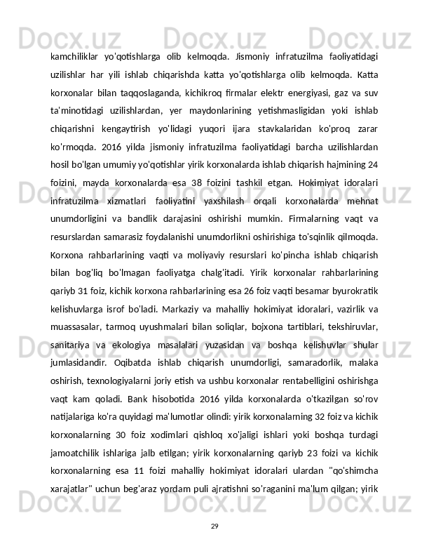 kamchiliklar   yo'qotishlarga   olib   kelmoqda.   Jismoniy   infratuzilma   faoliyatidagi
uzilishlar   har   yili   ishlab   chiqarishda   katta   yo'qotishlarga   olib   kelmoqda.   Katta
korxonalar   bilan   taqqoslaganda,   kichikroq   firmalar   elektr   energiyasi,   gaz   va   suv
ta'minotidagi   uzilishlardan,   yer   maydonlarining   yetishmasligidan   yoki   ishlab
chiqarishni   kengaytirish   yo'lidagi   yuqori   ijara   stavkalaridan   ko'proq   zarar
ko'rmoqda.   2016   yilda   jismoniy   infratuzilma   faoliyatidagi   barcha   uzilishlardan
hosil bo'lgan umumiy yo'qotishlar yirik korxonalarda ishlab chiqarish hajmining 24
foizini,   mayda   korxonalarda   esa   38   foizini   tashkil   etgan.   Hokimiyat   idoralari
infratuzilma   xizmatlari   faoliyatini   yaxshilash   orqali   korxonalarda   mehnat
unumdorligini   va   bandlik   darajasini   oshirishi   mumkin.   Firmalarning   vaqt   va
resurslardan samarasiz foydalanishi unumdorlikni oshirishiga to'sqinlik qilmoqda.
Korxona   rahbarlarining   vaqti   va   moliyaviy   resurslari   ko'pincha   ishlab   chiqarish
bilan   bog'liq   bo'lmagan   faoliyatga   chalg'itadi.   Yirik   korxonalar   rahbarlarining
qariyb 31 foiz, kichik korxona rahbarlarining esa 26 foiz vaqti besamar byurokratik
kelishuvlarga   isrof   bo'ladi.   Markaziy   va   mahalliy   hokimiyat   idoralari,   vazirlik   va
muassasalar,   tarmoq   uyushmalari   bilan   soliqlar,   bojxona   tartiblari,   tekshiruvlar,
sanitariya   va   ekologiya   masalalari   yuzasidan   va   boshqa   kelishuvlar   shular
jumlasidandir.   Oqibatda   ishlab   chiqarish   unumdorligi,   samaradorlik,   malaka
oshirish, texnologiyalarni joriy etish va ushbu korxonalar rentabelligini oshirishga
vaqt   kam   qoladi.   Bank   hisobotida   2016   yilda   korxonalarda   o'tkazilgan   so'rov
natijalariga ko'ra quyidagi ma'lumotlar olindi: yirik korxonalarning 32 foiz va kichik
korxonalarning   30   foiz   xodimlari   qishloq   xo'jaligi   ishlari   yoki   boshqa   turdagi
jamoatchilik   ishlariga   jalb   etilgan;   yirik   korxonalarning   qariyb   23   foizi   va   kichik	

korxonalarning   esa   11   foizi   mahalliy   hokimiyat   idoralari   ulardan   "qo'shimcha
xarajatlar"  uchun  beg'araz yordam puli ajratishni  so'raganini ma'lum qilgan; yirik	

29 
