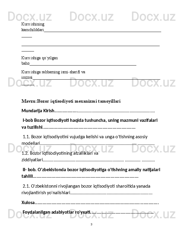 Kurs ishining 
kamchiliklari________________________________________________________
_____
__________________________________________________________________
______
Kurs ishiga qo`yilgan 
baho___________________________________________________
Kurs ishiga rahbarning ismi-sharifi va 
imzosi_____________________________________________________________
______
Mavzu:Bozor iqtisodiyoti mexanizmi tamoyillari
Mundarija Kirish.................. ............................................................ .... 
 I-bob Bozor iqtisodiyoti haqida tushuncha, uning mazmuni   vazifalari 
va   tuzilishi .........................................................................
 1.1. Bozor iqtisodiyotini vujudga kelishi va unga o'tishning asosiy 
modellari................................................................................  .............. 
1.2. Bozor iqtisodiyotining afzalliklari va 
ziddiyatlari........................... ........................................ ............. ........... 
 II- bob. O'zbekistonda bozor iqtisodiyotiga o'tishning amaliy natijalari 
tahlili................................................................................... 
 2.1. O'zbekistonni rivojlangan bozor iqtisodiyoti sharoitida yanada 
rivojlantirish yo'nalishlari.......................................................... ........ .. 
Xulosa................................................................................... ..............
 Foydalanilgan adabiyotlar ro'yxati.................................................. 
3 