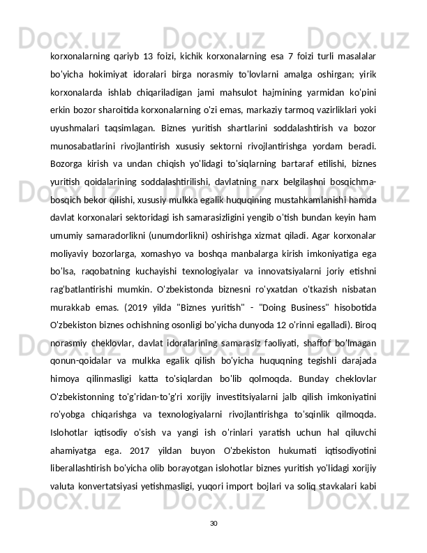 korxonalarning   qariyb   13   foizi,   kichik   korxonalarning   esa   7   foizi   turli   masalalar
bo'yicha   hokimiyat   idoralari   birga   norasmiy   to'lovlarni   amalga   oshirgan;   yirik
korxonalarda   ishlab   chiqariladigan   jami   mahsulot   hajmining   yarmidan   ko'pini
erkin bozor sharoitida korxonalarning o'zi emas, markaziy tarmoq vazirliklari yoki
uyushmalari   taqsimlagan.   Biznes   yuritish   shartlarini   soddalashtirish   va   bozor
munosabatlarini   rivojlantirish   xususiy   sektorni   rivojlantirishga   yordam   beradi.
Bozorga   kirish   va   undan   chiqish   yo'lidagi   to'siqlarning   bartaraf   etilishi,   biznes
yuritish   qoidalarining   soddalashtirilishi,   davlatning   narx   belgilashni   bosqichma-
bosqich bekor qilishi, xususiy mulkka egalik huquqining mustahkamlanishi hamda
davlat  korxonalari sektoridagi ish samarasizligini yengib o'tish bundan keyin ham
umumiy   samaradorlikni   (unumdorlikni)   oshirishga   xizmat   qiladi.   Agar   korxonalar
moliyaviy   bozorlarga,   xomashyo   va   boshqa   manbalarga   kirish   imkoniyatiga   ega
bo'lsa,   raqobatning   kuchayishi   texnologiyalar   va   innovatsiyalarni   joriy   etishni
rag'batlantirishi   mumkin.   O'zbekistonda   biznesni   ro'yxatdan   o'tkazish   nisbatan
murakkab   emas.   (2019   yilda   "Biznes   yuritish"   -   "Doing   Business"   hisobotida
O'zbekiston biznes ochishning osonligi bo'yicha dunyoda 12 o'rinni egalladi). Biroq
norasmiy   cheklovlar,   davlat   idoralarining   samarasiz   faoliyati,   shaffof   bo'lmagan
qonun-qoidalar   va   mulkka   egalik   qilish   bo'yicha   huquqning   tegishli   darajada
himoya   qilinmasligi   katta   to'siqlardan   bo'lib   qolmoqda.   Bunday   cheklovlar
O'zbekistonning   to'g'ridan-to'g'ri   xorijiy   investitsiyalarni   jalb   qilish   imkoniyatini
ro'yobga   chiqarishga   va   texnologiyalarni   rivojlantirishga   to'sqinlik   qilmoqda.
Islohotlar   iqtisodiy   o'sish   va   yangi   ish   o'rinlari   yaratish   uchun   hal   qiluvchi
ahamiyatga   ega.   2017   yildan   buyon   O'zbekiston   hukumati   iqtisodiyotini
liberallashtirish bo'yicha olib borayotgan islohotlar biznes yuritish yo'lidagi xorijiy
valuta  konvertatsiyasi  yetishmasligi,  yuqori  import   bojlari  va  soliq   stavkalari  kabi
30 