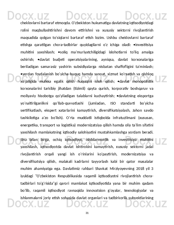 cheklovlarni bartaraf etmoqda. O'zbekiston hukumatiga davlatning iqtisodiyotdagi
rolini   maqbullashtirishni   davom   ettirishni   va   xususiy   sektorni   rivojlantirish
maqsadida   qolgan   to'siqlarni   bartaraf   etish   lozim.   Ushbu   cheklovlarni   bartaraf
etishga   qaratilgan   chora-tadbirlar   quyidagilarni   o'z   ichiga   oladi:   •investitsiya
muhitini   yaxshilash;   •soliq   ma'muriyatchiligidagi   islohotlarni   to'liq   amalga
oshirish;   •davlat   budjeti   operatsiyalarining,   ayniqsa,   davlat   korxonalariga
beriladigan   samarasiz   yashirin   subsidiyalarga   nisbatan   shaffofligini   ta'minlash;
•yerdan   foydalanish   bo'yicha   huquq   hamda   sanoat,   xizmat   ko'rsatish   va   qishloq
xo'jaligida   mulkka   egalik   qilish   huquqini   isloh   qilish;   •davlat   monopolistik
korxonalarini   tarkibiy   jihatdan   (tizimli)   qayta   qurish,   korporativ   boshqaruv   va
moliyaviy   hisobotga   qo'yiladigan   talablarni   kuchaytirish;   •davlatning   eksportga
yo'naltirilganlikni   qo'llab-quvvatlashi   (jumladan,   ISO   standarti   bo'yicha
sertifikatlash,   ekspert   xatarlarini   kamaytirish,   diversifikatsiyalash,   Jahon   savdo
tashkilotiga   a'zo   bo'lish).   O'rta   muddatli   istiqbolda   infratuzilmani   (xususan,
energetika, transport va logistika) modernizatsiya qilish hamda oliy ta'lim sifatini
yaxshilash   mamlakatning   iqtisodiy   salohiyatini   mustahkamlashga   yordam   beradi.
Shu   bilan   birga,   ochiq   iqtisodiyot,   ishbilarmonlik   va   investitsiya   muhitini
yaxshilash,   iqtisodiyotda   davlat   ishtirokini   kamaytirish,   xususiy   sektorni   jadal
rivojlantirish   orqali   yangi   ish   o'rinlarini   ko'paytirish,   modernizatsiya   va
diversifikatsiya   qilish,   malakali   kadrlarni   tayyorlash   kabi   bir   qator   masalalar
muhim   ahamiyatga   ega.   Davlatimiz   rahbari   Shavkat   Mirziyoyevning   2018   yil   3
iyuldagi   "O'zbekiston   Respublikasida   raqamli   iqtisodiyotni   rivojlantirish   chora-
tadbirlari   to'g'risida"gi   qarori   mamlakat   iqtisodiyotida   yana   bir   muhim   qadam
bo'lib,   raqamli   iqtisodiyot   ravnaqida   innovatsion   g'oyalar,   texnologiyalar   va
ishlanmalarni  joriy   etish   sohasida  davlat   organlari  va  tadbirkorlik   subyektlarining
31 