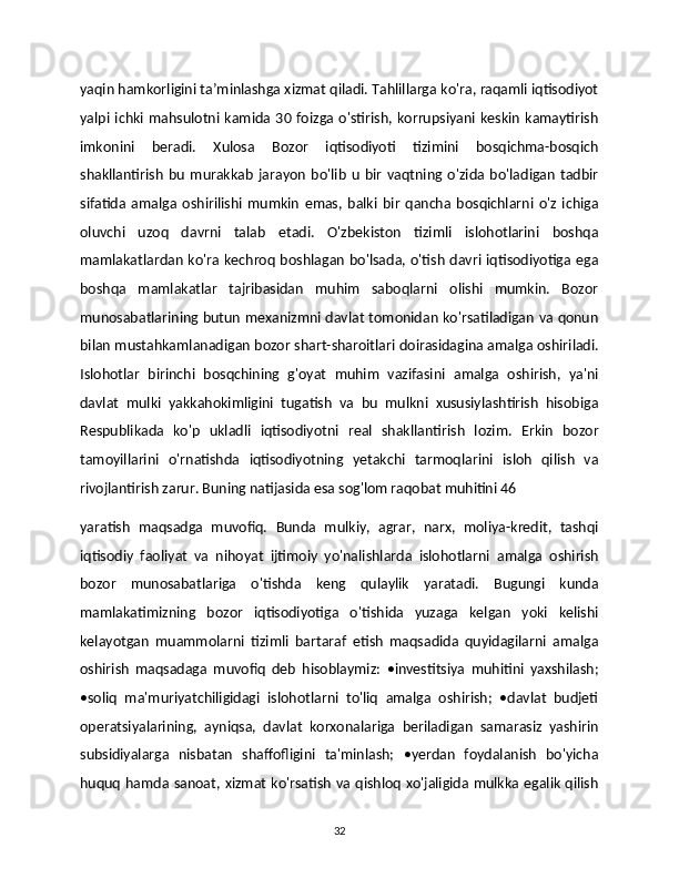 yaqin hamkorligini taʼminlashga xizmat qiladi. Tahlillarga ko'ra, raqamli iqtisodiyot
yalpi  ichki  mahsulotni kamida 30  foizga  o'stirish,  korrupsiyani  keskin  kamaytirish
imkonini   beradi.   Xulosa   Bozor   iqtisodiyoti   tizimini   bosqichma-bosqich
shakllantirish   bu   murakkab   jarayon   bo'lib   u   bir   vaqtning   o'zida   bo'ladigan   tadbir
sifatida   amalga   oshirilishi   mumkin   emas,   balki   bir   qancha   bosqichlarni   o'z   ichiga
oluvchi   uzoq   davrni   talab   etadi.   O'zbekiston   tizimli   islohotlarini   boshqa
mamlakatlardan ko'ra kechroq boshlagan bo'lsada, o'tish davri iqtisodiyotiga ega
boshqa   mamlakatlar   tajribasidan   muhim   saboqlarni   olishi   mumkin.   Bozor
munosabatlarining butun mexanizmni davlat tomonidan ko'rsatiladigan va qonun
bilan mustahkamlanadigan bozor shart-sharoitlari doirasidagina amalga oshiriladi.
Islohotlar   birinchi   bosqchining   g'oyat   muhim   vazifasini   amalga   oshirish,   ya'ni
davlat   mulki   yakkahokimligini   tugatish   va   bu   mulkni   xususiylashtirish   hisobiga
Respublikada   ko'p   ukladli   iqtisodiyotni   real   shakllantirish   lozim.   Erkin   bozor
tamoyillarini   o'rnatishda   iqtisodiyotning   yetakchi   tarmoqlarini   isloh   qilish   va
rivojlantirish zarur. Buning natijasida esa sog'lom raqobat muhitini 46
yaratish   maqsadga   muvofiq.   Bunda   mulkiy,   agrar,   narx,   moliya-kredit,   tashqi
iqtisodiy   faoliyat   va   nihoyat   ijtimoiy   yo'nalishlarda   islohotlarni   amalga   oshirish
bozor   munosabatlariga   o'tishda   keng   qulaylik   yaratadi.   Bugungi   kunda
mamlakatimizning   bozor   iqtisodiyotiga   o'tishida   yuzaga   kelgan   yoki   kelishi
kelayotgan   muammolarni   tizimli   bartaraf   etish   maqsadida   quyidagilarni   amalga
oshirish   maqsadaga   muvofiq   deb   hisoblaymiz:   •investitsiya   muhitini   yaxshilash;
•soliq   ma'muriyatchiligidagi   islohotlarni   to'liq   amalga   oshirish;   •davlat   budjeti
operatsiyalarining,   ayniqsa,   davlat   korxonalariga   beriladigan   samarasiz   yashirin
subsidiyalarga   nisbatan   shaffofligini   ta'minlash;   •yerdan   foydalanish   bo'yicha
huquq hamda sanoat, xizmat ko'rsatish va qishloq xo'jaligida mulkka egalik qilish
32 
