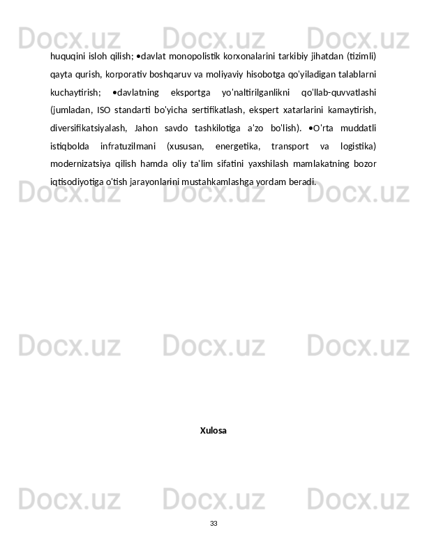 huquqini isloh qilish; •davlat monopolistik korxonalarini tarkibiy jihatdan (tizimli)
qayta qurish, korporativ boshqaruv va moliyaviy hisobotga qo'yiladigan talablarni
kuchaytirish;   •davlatning   eksportga   yo'naltirilganlikni   qo'llab-quvvatlashi
(jumladan,   ISO   standarti   bo'yicha   sertifikatlash,   ekspert   xatarlarini   kamaytirish,
diversifikatsiyalash,   Jahon   savdo   tashkilotiga   a'zo   bo'lish).   •O'rta   muddatli
istiqbolda   infratuzilmani   (xususan,   energetika,   transport   va   logistika)
modernizatsiya   qilish   hamda   oliy   ta'lim   sifatini   yaxshilash   mamlakatning   bozor
iqtisodiyotiga o'tish jarayonlarini mustahkamlashga yordam beradi. 
Xulosa
33 