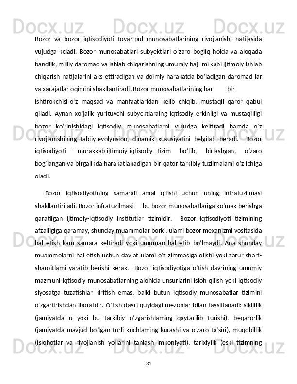 Bozor   va   bozor   iqtisodiyoti   tovar-pul   munosabatlarining   rivojlanishi   natijasida
vujudga   kcladi.   Bozor   munosabatlari   subyektlari   o‘zaro   bogiiq   holda   va   aloqada
bandlik, milliy daromad va ishlab chiqarishning umumiy haj- mi kabi ijtimoiy ishlab
chiqarish  natijalarini aks  ettiradigan  va doimiy harakatda  bo‘ladigan   daromad   lar
va xarajatlar oqimini shakllantiradi. Bozor munosabatlarining har  bir
ishtirokchisi  o‘z   maqsad   va   manfaatlaridan   kelib   chiqib,   mustaqil   qaror   qabul
qiladi.   Aynan   xo‘jalik   yurituvchi   subycktlaraing   iqtisodiy   erkinligi   va   mustaqilligi
bozor   ko‘rinishidagi   iqtisodiy   munosabatlarni   vujudga   keltiradi   hamda   o’z
rivojlanishining   tabiiy-evolyusion,   dinamik   xususiyatini   belgilab   beradi.     Bozor
iqtisodiyoti  — murakkab ijtimoiy-iqtisodiy  tizim   bo‘lib,   birlashgan,   o‘zaro
bog’langan va birgalikda harakatlanadigan bir qator tarkibiy tuzilmalami o‘z ichiga
oladi. 
    Bozor   iqtisodiyotining   samarali   amal   qilishi   uchun   uning   infratuzilmasi
shakllantiriladi. Bozor infratuzilmasi — bu bozor munosabatlariga ko‘mak berishga
qaratilgan   ijtimoiy-iqtisodiy   institutlar   tizimidir.     Bozor   iqtisodiyoti   tizimining
afzalligiga qaramay, shunday muammolar borki, ulami bozor mexanizmi vositasida
hal   etish   kam   samara   keltiradi   yoki   umuman   hal   etib   bo‘lmaydi.   Ana   shunday
muammolarni hal etish uchun  davlat  ulami o‘z zimmasiga olishi yoki zarur shart-
sharoitlami   yaratib   berishi   kerak.     Bozor   iqtisodiyotiga   o‘tish   davrining   umumiy
mazmuni iqtisodiy munosabatlarning alohida unsurlarini isloh qilish yoki iqtisodiy
siyosatga   tuzatishlar   kiritish   emas,   balki   butun   iqtisodiy   munosabatlar   tizimini
o‘zgartirishdan iboratdir. O’tish davri quyidagi mezonlar bilan tavsiflanadi: sikllilik
(jamiyatda   u   yoki   bu   tarkibiy   o‘zgarishlaming   qaytarilib   turishi),   beqarorlik
(jamiyatda   mavjud   bo‘lgan   turli   kuchlaming   kurashi   va   o'zaro   ta’siri),   muqobillik
(islohotlar   va   rivojlanish   yoilarini   tanlash   imkoniyati),   tarixiylik   (eski   tizimning
34 