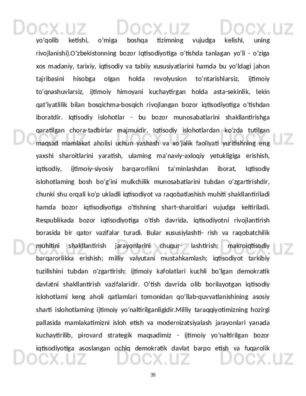 yo‘qolib   ketishi,   o‘miga   boshqa   tizimning   vujudga   kelishi,   uning
rivojlanishi).O‘zbekistonning   bozor   iqtisodiyotiga   o‘tishda   tanlagan   yo‘li   -   o‘ziga
xos   madaniy,   tarixiy,   iqtisodiy   va   tabiiy   xususiyatlarini   hamda   bu   yo‘ldagi   jahon
tajribasini   hisobga   olgan   holda   revolyusion   to‘ntarishlarsiz,   ijtimoiy
to‘qnashuvlarsiz,   ijtimoiy   himoyani   kuchaytirgan   holda   asta-sekinlik,   lekin
qat’iyatlilik   bilan   bosqichma-bosqich   rivojlangan   bozor   iqtisodiyotiga   o‘tishdan
iboratdir.   Iqtisodiy   islohotlar   -   bu   bozor   munosabatlarini   shakllantirishga
qaratilgan   chora-tadbirlar   majmuidir.   Iqtisodiy   islohotlardan   ko‘zda   tutilgan
maqsad   mamlakat   aholisi   uchun   yashash   va   xo‘jalik   faoliyati   yuritishning   eng
yaxshi   sharoitlarini   yaratish,   ulaming   ma’naviy-axloqiy   yetukligiga   erishish,
iqtisodiy,   ijtimoiy-siyosiy   barqarorlikni   ta’minlashdan   iborat,   Iqtisodiy
islohotlaming   bosh   bo‘g‘ini   mulkchilik   munosabatlarini   tubdan   o‘zgartirishdir,
chunki shu orqali ko‘p ukladli iqtisodiyot va raqobatlashish muhiti shakllantiriladi
hamda   bozor   iqtisodiyotiga   o‘tishning   shart-sharoitlari   vujudga   keltiriladi.
Respublikada   bozor   iqtisodiyotiga   o'tish   davrida,   iqtisodiyotni   rivojlantirish
borasida   bir   qator   vazifalar   turadi.   Bular   xususiylashti-   rish   va   raqobatchilik
muhitini   shakllantirish   jarayonlarini   chuqur-   lashtirish;   makroiqtisodiy
barqarorlikka   erishish;   milliy   valyutani   mustahkamlash;   iqtisodiyot   tarkibiy
tuzilishini   tubdan   o'zgartirish;   ijtimoiy   kafolatlari   kuchli   bo‘lgan   demokratik
davlatni   shakllantirish   vazifalaridir.   O’tish   davrida   olib   borilayotgan   iqtisodiy
islohotlami   keng   aholi   qatlamlari   tomonidan   qo‘llab-quvvatlanishining   asosiy
sharti   islohotlaming   ijtimoiy   yo‘naltirilganligidir.Milliy   taraqqiyotimizning   hozirgi
pallasida   mamlakatimizni   isloh   etish   va   modernizatsiyalash   jarayonlari   yanada
kuchaytirilib,   pirovard   strategik   maqsadimiz   -   ijtimoiy   yo‘naltirilgan   bozor
iqtisodiyotiga   asoslangan   ochiq   demokratik   davlat   barpo   etish   va   fuqarolik
35 