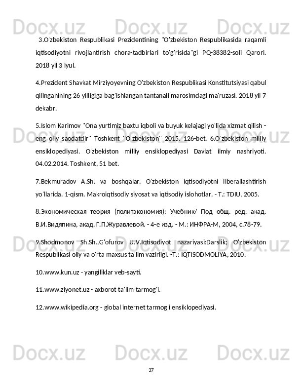   3.O'zbekiston   Respublikasi   Prezidentining   "O'zbekiston   Respublikasida   raqamli
iqtisodiyotni   rivojlantirish   chora-tadbirlari   to'g'risida"gi   PQ-38382-soli   Qarori.
2018 yil 3 iyul. 
4.Prezident Shavkat Mirziyoyevning O'zbekiston Respublikasi Konstitutsiyasi qabul
qilinganining 26 yilligiga bag'ishlangan tantanali marosimdagi ma'ruzasi. 2018 yil 7
dekabr. 
5.Islom Karimov ''Ona yurtimiz baxtu iqboli va buyuk kelajagi yo'lida xizmat qilish -
eng   oliy   saodatdir''   Toshkent   ''O'zbekiston''   2015.   126-bet.   6.O'zbekiston   milliy
ensiklopediyasi.   O'zbekiston   milliy   ensiklopediyasi   Davlat   ilmiy   nashriyoti.
04.02.2014. Toshkent, 51 bet. 
7.Bekmuradov   A.Sh.   va   boshqalar.   O'zbekiston   iqtisodiyotni   liberallashtirish
yo'llarida. 1-qism. Makroiqtisodiy siyosat va iqtisodiy islohotlar. - T.: TDIU, 2005. 
8.Экономическая   теория   (политэкономия):   Учебник/   Под   общ.   ред.   акад.
В.И.Видяпина, акад. Г.П.Журавлевой. - 4-е изд. - М.: ИНФРА-М, 2004, с.78-79. 
9.Shodmonov   Sh.Sh.,G'ofurov   U.V.Iqtisodiyot   nazariyasi:Darslik;   O'zbekiston
Respublikasi oliy va o'rta maxsus ta'lim vazirligi. -T.: IQTISODMOLIYA, 2010. 
10.www.kun.uz - yangiliklar veb-sayti. 
11.www.ziyonet.uz - axborot ta'lim tarmog'i. 
12.www.wikipedia.org - global internet tarmog'i ensiklopediyasi. 
37 