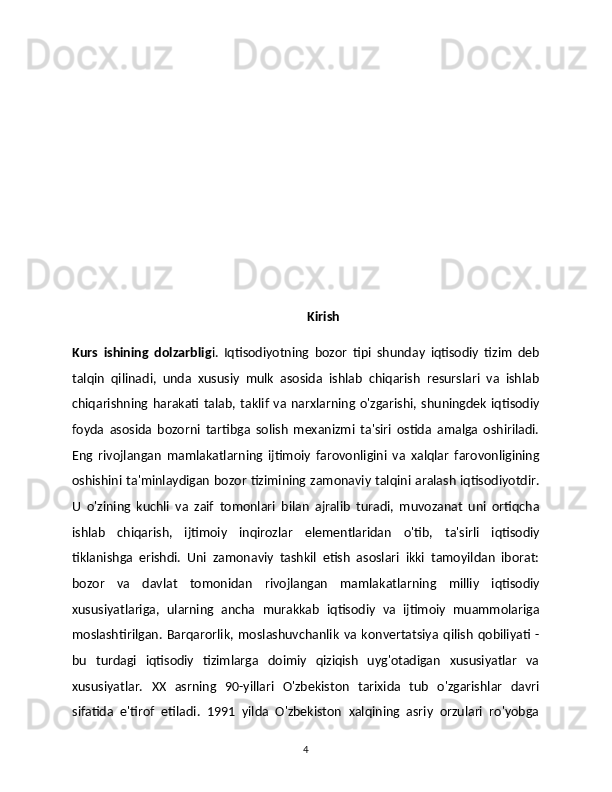            Kirish
Kurs   ishining   dolzarblig i.   Iqtisodiyotning   bozor   tipi   shunday   iqtisodiy   tizim   deb
talqin   qilinadi,   unda   xususiy   mulk   asosida   ishlab   chiqarish   resurslari   va   ishlab
chiqarishning  harakati  talab,  taklif   va   narxlarning  o'zgarishi,  shuningdek   iqtisodiy
foyda   asosida   bozorni   tartibga   solish   mexanizmi   ta'siri   ostida   amalga   oshiriladi.
Eng   rivojlangan   mamlakatlarning   ijtimoiy   farovonligini   va   xalqlar   farovonligining
oshishini ta'minlaydigan bozor tizimining zamonaviy talqini aralash iqtisodiyotdir.
U   o'zining   kuchli   va   zaif   tomonlari   bilan   ajralib   turadi,   muvozanat   uni   ortiqcha
ishlab   chiqarish,   ijtimoiy   inqirozlar   elementlaridan   o'tib,   ta'sirli   iqtisodiy
tiklanishga   erishdi.   Uni   zamonaviy   tashkil   etish   asoslari   ikki   tamoyildan   iborat:
bozor   va   davlat   tomonidan   rivojlangan   mamlakatlarning   milliy   iqtisodiy
xususiyatlariga,   ularning   ancha   murakkab   iqtisodiy   va   ijtimoiy   muammolariga
moslashtirilgan.   Barqarorlik,   moslashuvchanlik   va   konvertatsiya   qilish   qobiliyati   -
bu   turdagi   iqtisodiy   tizimlarga   doimiy   qiziqish   uyg'otadigan   xususiyatlar   va
xususiyatlar.   XX   asrning   90-yillari   O'zbekiston   tarixida   tub   o'zgarishlar   davri
sifatida   e'tirof   etiladi.   1991   yilda   O'zbekiston   xalqining   asriy   orzulari   ro'yobga
4 