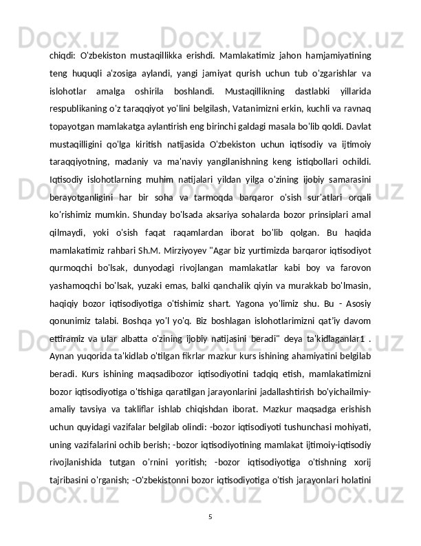 chiqdi:   O'zbekiston   mustaqillikka   erishdi.   Mamlakatimiz   jahon   hamjamiyatining
teng   huquqli   a'zosiga   aylandi,   yangi   jamiyat   qurish   uchun   tub   o'zgarishlar   va
islohotlar   amalga   oshirila   boshlandi.   Mustaqillikning   dastlabki   yillarida
respublikaning o'z taraqqiyot yo'lini belgilash, Vatanimizni erkin, kuchli va ravnaq
topayotgan mamlakatga aylantirish eng birinchi galdagi masala bo'lib qoldi. Davlat
mustaqilligini   qo'lga   kiritish   natijasida   O'zbekiston   uchun   iqtisodiy   va   ijtimoiy
taraqqiyotning,   madaniy   va   ma'naviy   yangilanishning   keng   istiqbollari   ochildi.
Iqtisodiy   islohotlarning   muhim   natijalari   yildan   yilga   o'zining   ijobiy   samarasini
berayotganligini   har   bir   soha   va   tarmoqda   barqaror   o'sish   sur'atlari   orqali
ko'rishimiz   mumkin.   Shunday   bo'lsada   aksariya   sohalarda   bozor   prinsiplari   amal
qilmaydi,   yoki   o'sish   faqat   raqamlardan   iborat   bo'lib   qolgan.   Bu   haqida
mamlakatimiz rahbari Sh.M. Mirziyoyev "Agar biz yurtimizda barqaror iqtisodiyot
qurmoqchi   bo'lsak,   dunyodagi   rivojlangan   mamlakatlar   kabi   boy   va   farovon
yashamoqchi   bo'lsak,   yuzaki   emas,   balki   qanchalik   qiyin   va   murakkab   bo'lmasin,
haqiqiy   bozor   iqtisodiyotiga   o'tishimiz   shart.   Yagona   yo'limiz   shu.   Bu   -   Asosiy
qonunimiz   talabi.   Boshqa   yo'l   yo'q.   Biz   boshlagan   islohotlarimizni   qatʼiy   davom
ettiramiz   va   ular   albatta   o'zining   ijobiy   natijasini   beradi"   deya   ta'kidlaganlar1   .
Aynan yuqorida ta'kidlab o'tilgan fikrlar mazkur kurs ishining ahamiyatini belgilab
beradi.   Kurs   ishining   maqsadibozor   iqtisodiyotini   tadqiq   etish,   mamlakatimizni
bozor iqtisodiyotiga o'tishiga qaratilgan jarayonlarini jadallashtirish bo'yichailmiy-
amaliy   tavsiya   va   takliflar   ishlab   chiqishdan   iborat.   Mazkur   maqsadga   erishish
uchun quyidagi vazifalar  belgilab olindi: -bozor iqtisodiyoti tushunchasi mohiyati,
uning vazifalarini ochib berish; -bozor iqtisodiyotining mamlakat ijtimoiy-iqtisodiy
rivojlanishida   tutgan   o'rnini   yoritish;   -bozor   iqtisodiyotiga   o'tishning   xorij
tajribasini o'rganish; -O'zbekistonni bozor iqtisodiyotiga o'tish jarayonlari holatini
5 