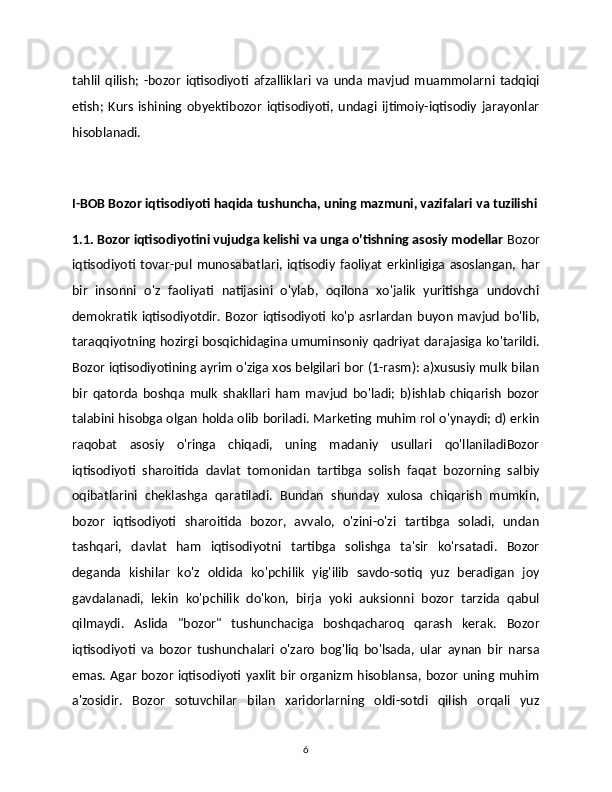 tahlil   qilish;   -bozor   iqtisodiyoti   afzalliklari   va   unda   mavjud   muammolarni   tadqiqi
etish;   Kurs   ishining   obyektibozor   iqtisodiyoti,   undagi   ijtimoiy-iqtisodiy   jarayonlar
hisoblanadi. 
I-BOB Bozor iqtisodiyoti haqida tushuncha, uning mazmuni, vazifalari va tuzilishi
1.1. Bozor iqtisodiyotini vujudga kelishi va unga o'tishning asosiy modellar  Bozor
iqtisodiyoti  tovar-pul  munosabatlari,  iqtisodiy  faoliyat   erkinligiga  asoslangan,  har
bir   insonni   o'z   faoliyati   natijasini   o'ylab,   oqilona   хo'jalik   yuritishga   undovchi
dеmokratik   iqtisodiyotdir.  Bozor   iqtisodiyoti   ko'p   asrlardan   buyon   mavjud   bo'lib,
taraqqiyotning hozirgi bosqichidagina umuminsoniy qadriyat darajasiga ko'tarildi.
Bozor iqtisodiyotining ayrim o'ziga хos bеlgilari bor (1-rasm): a)xususiy mulk bilan
bir   qatorda   boshqa   mulk   shakllari   ham   mavjud   bo'ladi;   b)ishlab   chiqarish   bozor
talabini hisobga olgan holda olib boriladi. Markеting muhim rol o'ynaydi; d) erkin
raqobat   asosiy   o'ringa   chiqadi,   uning   madaniy   usullari   qo'llaniladiBozor
iqtisodiyoti   sharoitida   davlat   tomonidan   tartibga   solish   faqat   bozorning   salbiy
oqibatlarini   chеklashga   qaratiladi.   Bundan   shunday   хulosa   chiqarish   mumkin,
bozor   iqtisodiyoti   sharoitida   bozor,   avvalo,   o'zini-o'zi   tartibga   soladi,   undan
tashqari,   davlat   ham   iqtisodiyotni   tartibga   solishga   ta'sir   ko'rsatadi.   Bozor
deganda   kishilar   ko'z   oldida   ko'pchilik   yig'ilib   savdo-sotiq   yuz   beradigan   joy
gavdalanadi,   lekin   ko'pchilik   do'kon,   birja   yoki   auksionni   bozor   tarzida   qabul
qilmaydi.   Aslida   "bozor"   tushunchaciga   boshqacharoq   qarash   kerak.   Bozor
iqtisodiyoti   va   bozor   tushunchalari   o'zaro   bog'liq   bo'lsada,   ular   aynan   bir   narsa
emas. Agar  bozor  iqtisodiyoti  yaxlit  bir  organizm  hisoblansa, bozor uning muhim
a'zosidir.   Bozor   sotuvchilar   bilan   xaridorlarning   oldi-sotdi   qilish   orqali   yuz
6 