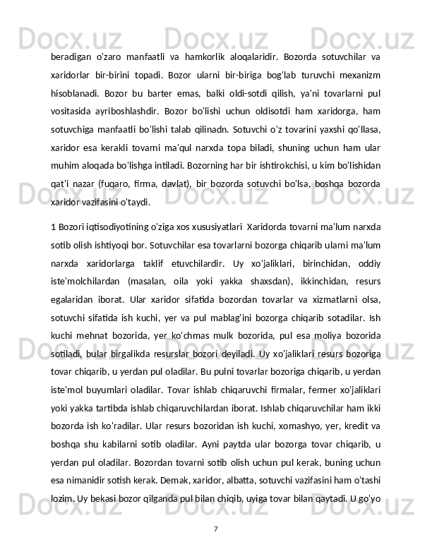 beradigan   o'zaro   manfaatli   va   hamkorlik   aloqalaridir.   Bozorda   sotuvchilar   va
xaridorlar   bir-birini   topadi.   Bozor   ularni   bir-biriga   bog'lab   turuvchi   mexanizm
hisoblanadi.   Bozor   bu   barter   emas,   balki   oldi-sotdi   qilish,   ya'ni   tovarlarni   pul
vositasida   ayriboshlashdir.   Bozor   bo'lishi   uchun   oldisotdi   ham   xaridorga,   ham
sotuvchiga   manfaatli   bo'lishi   talab   qilinadn.   Sotuvchi   o'z   tovarini   yaxshi   qo'llasa,
xaridor   esa   kerakli   tovarni   ma'qul   narxda   topa   biladi,   shuning   uchun   ham   ular
muhim aloqada bo'lishga intiladi. Bozorning har bir ishtirokchisi, u kim bo'lishidan
qat'i   nazar   (fuqaro,   firma,   davlat),   bir   bozorda   sotuvchi   bo'lsa,   boshqa   bozorda
xaridor vazifasini o'taydi. 
1 Bozori iqtisodiyotining o'ziga xos xususiyatlari  Xaridorda tovarni ma'lum narxda
sotib olish ishtiyoqi bor. Sotuvchilar esa tovarlarni bozorga chiqarib ularni ma'lum
narxda   xaridorlarga   taklif   etuvchilardir.   Uy   xo'jaliklari,   birinchidan,   oddiy
iste'molchilardan   (masalan,   oila   yoki   yakka   shaxsdan),   ikkinchidan,   resurs
egalaridan   iborat.   Ular   xaridor   sifatida   bozordan   tovarlar   va   xizmatlarni   olsa,
sotuvchi   sifatida   ish   kuchi,   yer   va   pul   mablag'ini   bozorga   chiqarib   sotadilar.   Ish
kuchi   mehnat   bozorida,   yer   ko'chmas   mulk   bozorida,   pul   esa   moliya   bozorida
sotiladi,   bular   birgalikda   resurslar   bozori   deyiladi.   Uy   xo'jaliklari   resurs   bozoriga
tovar chiqarib, u yerdan pul oladilar. Bu pulni tovarlar bozoriga chiqarib, u yerdan
iste'mol   buyumlari   oladilar.   Tovar   ishlab   chiqaruvchi   firmalar,   fermer   xo'jaliklari
yoki yakka tartibda ishlab chiqaruvchilardan iborat. Ishlab chiqaruvchilar ham ikki
bozorda   ish   ko'radilar.   Ular   resurs   bozoridan   ish   kuchi,   xomashyo,   yer,   kredit   va
boshqa   shu   kabilarni   sotib   oladilar.   Ayni   paytda   ular   bozorga   tovar   chiqarib,   u
yerdan   pul   oladilar.   Bozordan   tovarni   sotib   olish   uchun   pul   kerak,   buning  uchun
esa nimanidir sotish kerak. Demak, xaridor, albatta, sotuvchi vazifasini ham o'tashi
lozim. Uy bekasi bozor qilganda pul bilan chiqib, uyiga tovar bilan qaytadi. U go'yo
7 