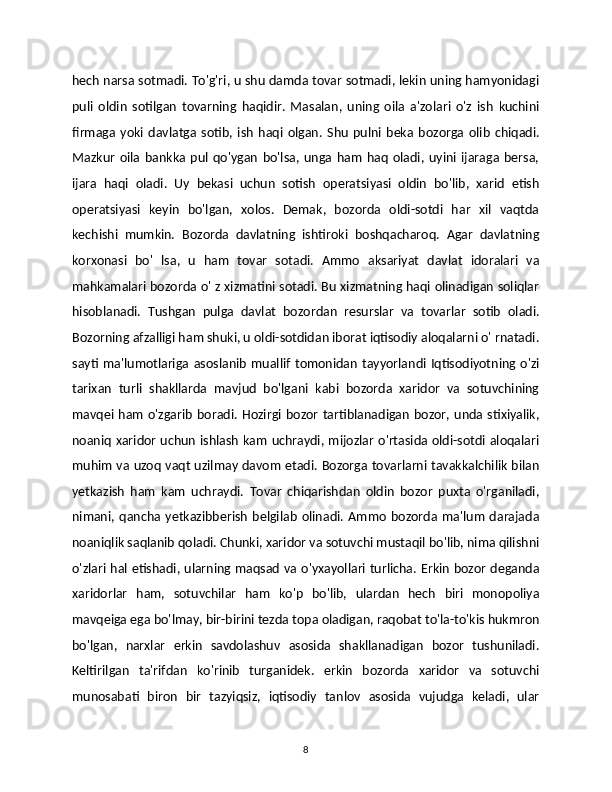 hech narsa sotmadi. To'g'ri, u shu damda tovar sotmadi, lekin uning hamyonidagi
puli   oldin   sotilgan   tovarning   haqidir.   Masalan,   uning   oila   a'zolari   o'z   ish   kuchini
firmaga   yoki   davlatga   sotib,   ish   haqi   olgan.   Shu   pulni   beka   bozorga   olib   chiqadi.
Mazkur   oila   bankka   pul   qo'ygan   bo'lsa,   unga   ham   haq   oladi,   uyini   ijaraga   bersa,
ijara   haqi   oladi.   Uy   bekasi   uchun   sotish   operatsiyasi   oldin   bo'lib,   xarid   etish
operatsiyasi   keyin   bo'lgan,   xolos.   Demak,   bozorda   oldi-sotdi   har   xil   vaqtda
kechishi   mumkin.   Bozorda   davlatning   ishtiroki   boshqacharoq.   Agar   davlatning
korxonasi   bo'   lsa,   u   ham   tovar   sotadi.   Ammo   aksariyat   davlat   idoralari   va
mahkamalari bozorda o' z xizmatini sotadi. Bu xizmatning haqi olinadigan soliqlar
hisoblanadi.   Tushgan   pulga   davlat   bozordan   resurslar   va   tovarlar   sotib   oladi.
Bozorning afzalligi ham shuki, u oldi-sotdidan iborat iqtisodiy aloqalarni o' rnatadi.
sayti  ma'lumotlariga   asoslanib   muallif   tomonidan   tayyorlandi  Iqtisodiyotning  o'zi
tarixan   turli   shakllarda   mavjud   bo'lgani   kabi   bozorda   xaridor   va   sotuvchining
mavqei ham o'zgarib  boradi.  Hozirgi bozor  tartiblanadigan bozor, unda stixiyalik,
noaniq xaridor uchun ishlash kam uchraydi, mijozlar o'rtasida oldi-sotdi aloqalari
muhim va uzoq vaqt uzilmay davom etadi. Bozorga tovarlarni tavakkalchilik bilan
yetkazish   ham   kam   uchraydi.   Tovar   chiqarishdan   oldin   bozor   puxta   o'rganiladi,
nimani,   qancha   yetkazibberish   belgilab   olinadi.   Ammo   bozorda   ma'lum   darajada
noaniqlik saqlanib qoladi. Chunki, xaridor va sotuvchi mustaqil bo'lib, nima qilishni
o'zlari hal etishadi, ularning maqsad va o'yxayollari turlicha. Erkin bozor deganda
xaridorlar   ham,   sotuvchilar   ham   ko'p   bo'lib,   ulardan   hech   biri   monopoliya
mavqeiga ega bo'lmay, bir-birini tezda topa oladigan, raqobat to'la-to'kis hukmron
bo'lgan,   narxlar   erkin   savdolashuv   asosida   shakllanadigan   bozor   tushuniladi.
Keltirilgan   ta'rifdan   ko'rinib   turganidek.   erkin   bozorda   xaridor   va   sotuvchi
munosabati   biron   bir   tazyiqsiz,   iqtisodiy   tanlov   asosida   vujudga   keladi,   ular
8 