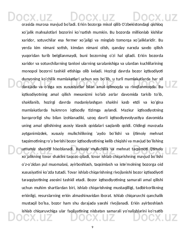 orasida murosa mavjud bo'ladi. Erkin bozorga misol qilib O'zbekistondagi qishloq
xo'jalik   mahsulotlari   bozorini   ko'rsatish   mumkin.   Bu   bozorda   millionlab   kishilar
xaridor,   sotuvchilar   esa   fermer   xo'jaligi   va   minglab   tomorqa   xo'jaliklaridir.   Bu
yerda   kim   nimani   sotish,   kimdan   nimani   olish,   qanday   narxda   savdo   qilish
yuqoridan   turib   belgilanmaydi,   buni   bozorning   o'zi   hal   qiladi.   Erkin   bozorda
xaridor va sotuvchilarning tanlovi ularning saralanishiga va ulardan kuchlilarining
monopol   bozorni   tashkil   etishiga   olib   keladi.   Hozirgi   davrda   bozor   iqtisodiyoti
dunyoning   ko'chilik   mamlakatlari   uchun   xos   bo'lib,   u   turli   mamlakatlarda   har   xil
darajada   va   o'ziga   xos   xususiyatlar   bilan   amal   qilmoqda   va   rivojlanmoqda.   Bu
iqtisodiyotning   amal   qilish   mexanizmi   ko'lab   asrlar   davomida   tarkib   to'ib,
shakllanib,   hozirgi   davrda   madaniylashgan   shaklni   kasb   etdi   va   ko'gina
mamlakatlarda   hukmron   iqtisodiy   tizimga   aylandi.   Mazkur   iqtisodiyotning
barqarorligi   shu   bilan   izohlanadiki,   uzoq   davrli   iqtisodiyevolyustiya   davomida
uning   amal   qilishining   asosiy   klassik   qoidalari   saqlanib   qoldi.   Oldingi   mavzuda
aytganimizdek,   xususiy   mulkchilikning   'aydo   bo'lishi   va   ijtimoiy   mehnat
taqsimotining ro'y berishi bozor iqtisodiyotining kelib chiqishi va mavjud bo'lishing
umumiy   sharoiti   hisoblanadi.   Xususiy   mulkchilik   va   mehnat   taqsimoti   ijtimoiy
xo'jalikning tovar shaklini taqozo qiladi, tovar ishlab chiqarishning mavjud bo'lishi
o'z-o'zidan   pul   muomalasi,   ayirboshlash,   taqsimlash   va   iste'molning   bozorga   oid
xususiyatini ko'zda tutadi. Tovar ishlab chiqarishning rivojlanishi bozor iqtisodiyoti
taraqqiyotining   asosini   tashkil   etadi.   Bozor   iqtisodiyotining   samarali   amal   qilishi
uchun   muhim   shartlardan   biri,   ishlab   chiqarishning   mustaqilligi,   tadbirkorlikning
erkinligi,   resurslarning   erkin   almashinuvidan   iborat.   Ishlab   chiqaruvchi   qanchalik
mustaqil   bo'lsa,   bozor   ham   shu   darajada   yaxshi   rivojlanadi.   Erkin   ayirboshlash
ishlab   chiqaruvchiga   ular   faoliyatining   nisbatan   samarali   yo'nalishlarini   ko'rsatib
9 
