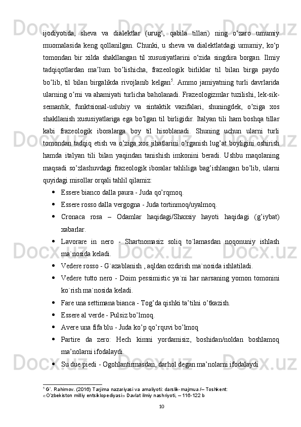 ijodiyotida,   sheva   va   dialektlar   (urug‘,   qabila   tillari)   ning   o‘zaro   umumiy
muomalasida   keng   qollanilgan.   Chunki,   u   sheva   va   dialektlatdagi   umumiy,   ko‘p
tomondan   bir   xilda   shakllangan   til   xususiyatlarini   o‘zida   singdira   borgan.   Ilmiy
tadqiqotlardan   ma lum   bo lishicha,   frazeologik   birliklar   til   bilan   birga   paydoʼ ʼ
bo lib,   til   bilan   birgalikda   rivojlanib   kelgan	
ʼ 5
.   А mmo   jamiyatning   turli   davrlarida
ularning o rni va ahamiyati turlicha baholanadi. Frazeologizmlar tuzilishi, lek-sik-	
ʼ
semantik,   funktsional-uslubiy   va   sintaktik   vazifalari,   shuningdek,   o ziga   xos	
ʼ
shakllanish xususiyatlariga ega bo lgan til  birligidir. Italyan tili ham boshqa tillar	
ʼ
kabi   frazeologik   iboralarga   boy   til   hisoblanadi.   Shuning   uchun   ularni   turli
tomondan tadqiq etish va o’ziga xos jihatlarini o’rganish lug’at  boyligini oshirish
hamda   italyan   tili   bilan   yaqindan   tanishish   imkonini   beradi.   Ushbu   maqolaning
maqsadi   so’zlashuvdagi   frazeologik   iboralar   tahliliga   bag’ishlangan   bo’lib,   ularni
quyidagi misollar orqali tahlil qilamiz:
 Essere bianco dalla paura - Juda qo’rqmoq. 
 Essere rosso dalla vergogna - Juda tortinmoq/uyalmoq.
 Cronaca   rosa   –   Odamlar   haqidagi/Shaxsiy   hayoti   haqidagi   (g’iybat)
xabarlar.
 Lavorare   in   nero   -   Shartnomasiz   soliq   to`lamasdan   noqonuniy   ishlash
ma`nosida keladi.
 Vedere rosso - G`azablanish , aqldan ozdirish ma`nosida ishlatiladi.
 Vedere   tutto   nero   -   Doim   pessimistic   ya`ni   har   narsaning   yomon   tomonini
ko`rish ma`nosida keladi. 
 Fare una settimana bianca - Tog’da qishki ta’tilni o’tkazish.
 Essere al verde - Pulsiz bo’lmoq.
 Avere una fifa blu - Juda ko’p qo’rquvi bo’lmoq
 Partire   da   zero:   Hech   kimni   yordamisiz,   boshidan/noldan   boshlamoq
ma’nolarni ifodalaydi.
 Su due piedi - Ogohlantirmasdan, darhol degan ma’nolarni ifodalaydi
5
  G . Rahimov. (2016) Tarjima nazariyasi va amaliyoti: darslik-majmua /– Toshkent:	
ʼ
«O zbekiston milliy entsiklopediyasi» Davlat ilmiy nashriyoti, – 116-122 b
ʼ
10 