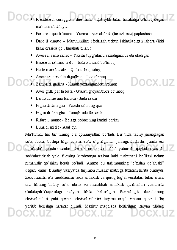  Prendere   il   coraggio   a   due   mani   -   Qat’iylik   bilan   harakatga   o’tmoq   degan
ma’noni ifodalaydi.
 Parlare a quattr’occhi – Yuzma – yuz alohida (birovlarsiz) gaplashish.
 Dare   il   cinque   –   Mamnunlikni   ifodalash   uchun   ishlatiladigan   ishora   (ikki
kishi orasida qo’l harakati bilan )
 Avere il sesto senso – Yaxshi tuyg’ularni sezadigan/his eta oladigan.
 Essere al settimo cielo – Juda xursand bo’lmoq. 
 Ha le mani bucate – Qo’li ochiq, sahiy;
 Avere un cervello di gallina - Juda ahmoq.
 Zampa di gallina - Xunuk yozadigan/xati yomon
 Aver grilli per la testa - G’alati g’oyasi/fikri bo’lmoq.
 Lento come una lumaca - Juda sekin
 Figlia di famiglia - Yaxshi oilaning qizi
 Figlio di famiglia - Taniqli oila farzandi
 Rifare il nonno - Bolaga bobosining ismini berish.
 Luna di miele - Asal oyi
Ma lumki,   har   bir   tilning   o z   qonuniyatlari   bo ladi.   Bir   tilda   tabiiy   jaranglaganʼ ʼ ʼ
so z,   ibora,   boshqa   tilga   so zma-so z   o girilganda,   jarangsizlashishi,   jumla   esa
ʼ ʼ ʼ ʼ
og irlashib qolishi mumkin. Demak, nimanidir tashlab yuborish, qaytadan yasash,
ʼ
soddalashtirish   yoki   fikrning   kitobxonga   asliyat   kabi   tushunarli   bo lishi   uchun	
ʼ
nimanidir   qo shish   kerak   bo ladi.  	
ʼ ʼ А mmo   bu   tarjimonning   “o zidan   qo shishi”	ʼ ʼ
degani   emas.   Bunday   vaziyatda   tarjimon   muallif   matniga  tuzatish   kirita  olmaydi.
Zero muallif o z muddaosini  tekis sintaktik va quruq lug at vositalari bilan emas,	
ʼ ʼ
ona   tilining   badiiy   so z,   obraz   va   murakkab   sintaktik   qurilmalari   vositasida	
ʼ
ifodalaydi.Yuqoridagi   italyan   tilida   keltirilgan   frazeologik   iboralarning
ekvivalentlari   yoki   qisman   ekvivalentlarini   tarjima   orqali   imkon   qadar   to’liq
yoritib   berishga   harakat   qilindi.   Mazkur   maqolada   keltirilgan   italyan   tilidagi
11 