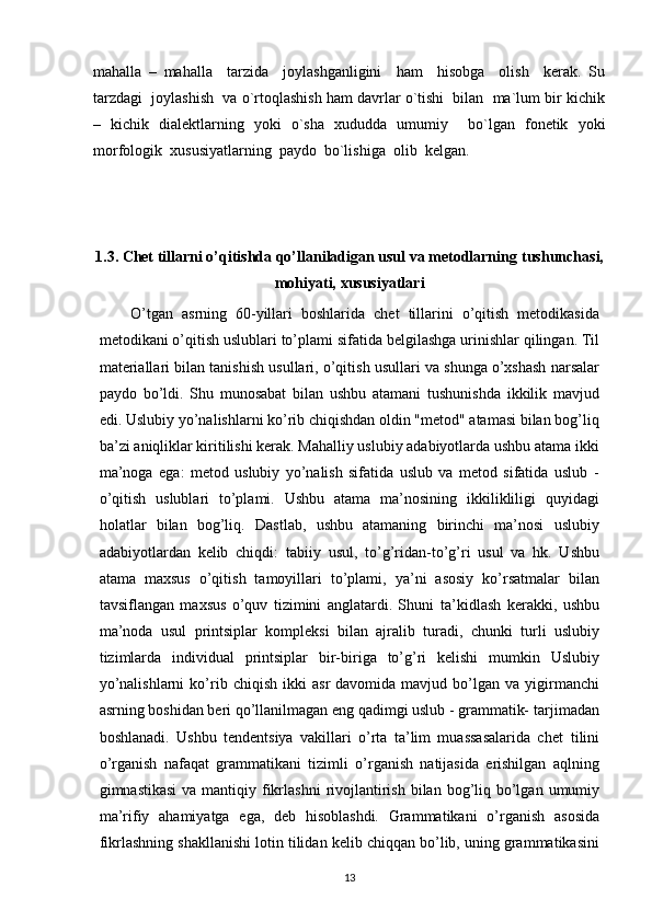 mahalla   –   mahalla     tarzida     joylashganligini     ham     hisobga     olish     kerak.   Su
tarzdagi  joylashish  va o`rtoqlashish ham davrlar o`tishi  bilan  ma`lum bir kichik
–   kichik   dialektlarning   yoki   o`sha   xududda   umumiy     bo`lgan   fonetik   yoki
morfologik  xususiyatlarning  paydo  bo`lishiga  olib  kelgan.
1.3. Chet tillarni o’qitishda qo’llaniladigan usul va metodlarning   tushunchasi,
mohiyati,   xususiyatlari
O’tgan   asrning   60-yillari   boshlarida   chet   tillarini   o’qitish   metodikasida
metodikani o’qitish   uslublari to’plami sifatida   belgilashga   urinishlar   qilingan.   Til
materiallari bilan   tanishish   usullari,   o’qitish   usullari va   shunga   o’xshash   narsalar
paydo   bo’ldi.   Shu   munosabat   bilan   ushbu   atamani   tushunishda   ikkilik   mavjud
edi.   Uslubiy yo’nalishlarni ko’rib chiqishdan oldin "metod" atamasi bilan bog’liq
ba’zi   aniqliklar kiritilishi kerak. Mahalliy uslubiy adabiyotlarda ushbu atama ikki
ma’noga   ega:   metod   uslubiy   yo’nalish   sifatida   uslub   va   metod   sifatida   uslub   -
o’qitish   uslublari   to’plami.   Ushbu   atama   ma’nosining   ikkilikliligi   quyidagi
holatlar   bilan   bog’liq.   Dastlab,   ushbu   atamaning   birinchi   ma’nosi   uslubiy
adabiyotlardan   kelib   chiqdi:   tabiiy   usul,   to’g’ridan-to’g’ri   usul   va   hk.   Ushbu
atama   maxsus   o’qitish   tamoyillari   to’plami,   ya’ni   asosiy   ko’rsatmalar   bilan
tavsiflangan   maxsus   o’quv   tizimini   anglatardi.   Shuni   ta’kidlash   kerakki,   ushbu
ma’noda   usul   printsiplar   kompleksi   bilan   ajralib   turadi,   chunki   turli   uslubiy
tizimlarda   individual   printsiplar   bir-biriga   to’g’ri   kelishi   mumkin   Uslubiy
yo’nalishlarni   ko’rib   chiqish   ikki   asr   davomida   mavjud   bo’lgan   va   yigirmanchi
asrning boshidan beri qo’llanilmagan eng qadimgi uslub - grammatik-   tarjimadan
boshlanadi.   Ushbu   tendentsiya   vakillari   o’rta   ta’lim   muassasalarida   chet   tilini
o’rganish   nafaqat   grammatikani   tizimli   o’rganish   natijasida   erishilgan   aqlning
gimnastikasi   va   mantiqiy   fikrlashni   rivojlantirish   bilan   bog’liq   bo’lgan   umumiy
ma’rifiy   ahamiyatga   ega,   deb   hisoblashdi.   Grammatikani   o’rganish   asosida
fikrlashning   shakllanishi   lotin   tilidan   kelib   chiqqan   bo’lib,   uning   grammatikasini
13 