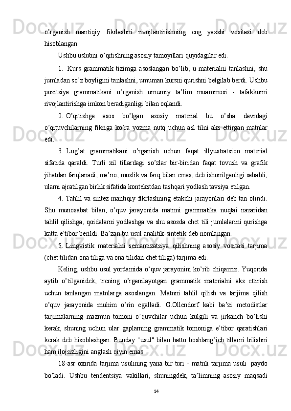 o’rganish   mantiqiy   fikrlashni   rivojlantirishning   eng   yaxshi   vositasi   deb
hisoblangan.
Ushbu   uslubni   o’qitishning   asosiy   tamoyillari   quyidagilar   edi.
1. Kurs   grammatik   tizimga   asoslangan   bo’lib,   u   materialni   tanlashni,   shu
jumladan so’z boyligini tanlashni, umuman kursni qurishni belgilab berdi. Ushbu
pozitsiya   grammatikani   o’rganish   umumiy   ta’lim   muammosi   -   tafakkurni
rivojlantirishga imkon   beradiganligi   bilan   oqlandi.
2. O’qitishga   asos   bo’lgan   asosiy   material   bu   o’sha   davrdagi
o’qituvchilarning   fikriga   ko’ra   yozma   nutq   uchun   asl   tilni   aks   ettirgan   matnlar
edi.
3. Lug’at   grammatikani   o’rganish   uchun   faqat   illyustratsion   material
sifatida   qaraldi.   Turli   xil   tillardagi   so’zlar   bir-biridan   faqat   tovush   va   grafik
jihatdan   farqlanadi,   ma’no,   moslik   va   farq   bilan   emas,   deb   ishonilganligi   sababli,
ularni   ajratilgan birlik sifatida kontekstdan   tashqari   yodlash tavsiya etilgan.
4. Tahlil va sintez mantiqiy fikrlashning etakchi jarayonlari deb tan olindi.
Shu   munosabat   bilan,   o’quv   jarayonida   matnni   grammatika   nuqtai   nazaridan
tahlil   qilishga,   qoidalarni   yodlashga   va   shu   asosda   chet   tili   jumlalarini   qurishga
katta   e’tibor   berildi.   Ba’zan   bu usul   analitik-sintetik deb   nomlangan.
5. Lingvistik   materialni   semantizatsiya   qilishning   asosiy   vositasi   tarjima
(chet   tilidan ona   tiliga va   ona tilidan   chet   tiliga) tarjima   edi.
Keling, ushbu usul  yordamida o’quv jarayonini ko’rib chiqamiz. Yuqorida
aytib   o’tilganidek,   trening   o’rganilayotgan   grammatik   materialni   aks   ettirish
uchun   tanlangan   matnlarga   asoslangan.   Matnni   tahlil   qilish   va   tarjima   qilish
o’quv   jarayonida   muhim   o’rin   egalladi.   G.Ollendorf   kabi   ba’zi   metodistlar
tarjimalarning   mazmun   tomoni   o’quvchilar   uchun   kulgili   va   jirkanch   bo’lishi
kerak,   shuning   uchun   ular   gaplarning   grammatik   tomoniga   e’tibor   qaratishlari
kerak   deb   hisoblashgan.   Bunday "usul" bilan hatto boshlang’ich tillarni bilishni
ham ilojsizligini anglash qiyin   emas.
18-asr   oxirida   tarjima   usulining   yana   bir   turi   -   matnli   tarjima   usuli   paydo
bo’ladi.   Ushbu   tendentsiya   vakillari,   shuningdek,   ta’limning   asosiy   maqsadi
14 