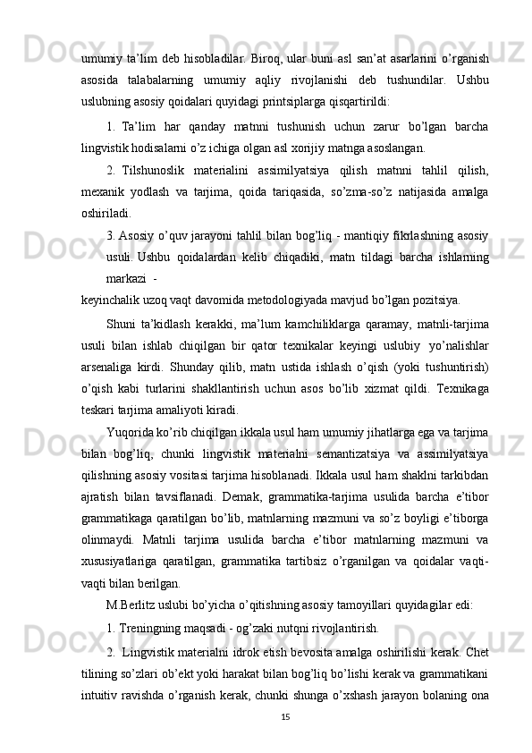 umumiy   ta’lim   deb   hisobladilar.   Biroq,   ular   buni   asl   san’at   asarlarini   o’rganish
asosida   talabalarning   umumiy   aqliy   rivojlanishi   deb   tushundilar.   Ushbu
uslubning   asosiy   qoidalari   quyidagi   printsiplarga   qisqartirildi:
1. Ta’lim   har   qanday   matnni   tushunish   uchun   zarur   bo’lgan   barcha
lingvistik   hodisalarni   o’z   ichiga olgan   asl   xorijiy   matnga asoslangan.
2. Tilshunoslik   materialini   assimilyatsiya   qilish   matnni   tahlil   qilish,
mexanik   yodlash   va   tarjima,   qoida   tariqasida,   so’zma-so’z   natijasida   amalga
oshiriladi.
3. Asosiy o’quv jarayoni tahlil bilan bog’liq - mantiqiy fikrlashning asosiy
usuli.   Ushbu   qoidalardan   kelib   chiqadiki,   matn   tildagi   barcha   ishlarning
markazi  -
keyinchalik   uzoq   vaqt   davomida   metodologiyada   mavjud bo’lgan   pozitsiya.
Shuni   ta’kidlash   kerakki,   ma’lum   kamchiliklarga   qaramay,   matnli-tarjima
usuli   bilan   ishlab   chiqilgan   bir   qator   texnikalar   keyingi   uslubiy   yo’nalishlar
arsenaliga   kirdi.   Shunday   qilib,   matn   ustida   ishlash   o’qish   (yoki   tushuntirish)
o’qish   kabi   turlarini   shakllantirish   uchun   asos   bo’lib   xizmat   qildi.   Texnikaga
teskari   tarjima   amaliyoti   kiradi.
Yuqorida ko’rib chiqilgan ikkala usul ham umumiy jihatlarga ega va tarjima
bilan   bog’liq,   chunki   lingvistik   materialni   semantizatsiya   va   assimilyatsiya
qilishning   asosiy vositasi tarjima hisoblanadi. Ikkala usul ham shaklni tarkibdan
ajratish   bilan   tavsiflanadi.   Demak,   grammatika-tarjima   usulida   barcha   e’tibor
grammatikaga   qaratilgan bo’lib, matnlarning mazmuni va so’z boyligi e’tiborga
olinmaydi.   Matnli   tarjima   usulida   barcha   e’tibor   matnlarning   mazmuni   va
xususiyatlariga   qaratilgan,   grammatika   tartibsiz   o’rganilgan   va   qoidalar   vaqti-
vaqti   bilan berilgan.
M.Berlitz   uslubi   bo’yicha   o’qitishning   asosiy   tamoyillari   quyidagilar   edi:
1. Treningning   maqsadi   -   og’zaki   nutqni   rivojlantirish.
2. Lingvistik   materialni   idrok   etish   bevosita   amalga   oshirilishi   kerak.   Chet
tilining so’zlari ob’ekt yoki harakat bilan bog’liq bo’lishi kerak va grammatikani
intuitiv   ravishda   o’rganish   kerak,   chunki   shunga   o’xshash   jarayon   bolaning   ona
15 
