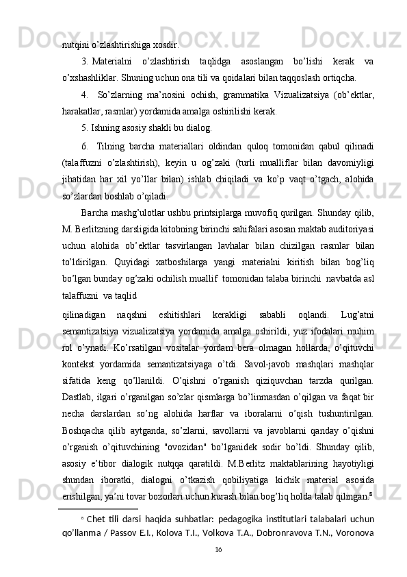nutqini   o’zlashtirishiga   xosdir.
3. Materialni   o’zlashtirish   taqlidga   asoslangan   bo’lishi   kerak   va
o’xshashliklar.   Shuning uchun   ona tili   va qoidalari   bilan taqqoslash   ortiqcha.
4. So’zlarning   ma’nosini   ochish,   grammatika   Vizualizatsiya   (ob’ektlar,
harakatlar,   rasmlar) yordamida amalga   oshirilishi   kerak.
5. Ishning   asosiy   shakli   bu   dialog.
6. Tilning   barcha   materiallari   oldindan   quloq   tomonidan   qabul   qilinadi
(talaffuzni   o’zlashtirish),   keyin   u   og’zaki   (turli   mualliflar   bilan   davomiyligi
jihatidan   har   xil   yo’llar   bilan)   ishlab   chiqiladi   va   ko’p   vaqt   o’tgach,   alohida
so’zlardan boshlab   o’qiladi.
Barcha mashg’ulotlar ushbu printsiplarga muvofiq qurilgan. Shunday qilib,
M.   Berlitzning darsligida kitobning birinchi sahifalari asosan maktab auditoriyasi
uchun   alohida   ob’ektlar   tasvirlangan   lavhalar   bilan   chizilgan   rasmlar   bilan
to’ldirilgan.   Quyidagi   xatboshilarga   yangi   materialni   kiritish   bilan   bog’liq
bo’lgan bunday og’zaki   ochilish   muallif   tomonidan   talaba   birinchi   navbatda   asl
talaffuzni   va   taqlid
qilinadigan   naqshni   eshitishlari   kerakligi   sababli   oqlandi.   Lug’atni
semantizatsiya   vizualizatsiya   yordamida   amalga   oshirildi,   yuz   ifodalari   muhim
rol   o’ynadi.   Ko’rsatilgan   vositalar   yordam   bera   olmagan   hollarda,   o’qituvchi
kontekst   yordamida   semantizatsiyaga   o’tdi.   Savol-javob   mashqlari   mashqlar
sifatida   keng   qo’llanildi.   O’qishni   o’rganish   qiziquvchan   tarzda   qurilgan.
Dastlab, ilgari  o’rganilgan so’zlar   qismlarga bo’linmasdan  o’qilgan va faqat bir
necha   darslardan   so’ng   alohida   harflar   va   iboralarni   o’qish   tushuntirilgan.
Boshqacha   qilib   aytganda,   so’zlarni,   savollarni   va   javoblarni   qanday   o’qishni
o’rganish   o’qituvchining   "ovozidan"   bo’lganidek   sodir   bo’ldi.   Shunday   qilib,
asosiy   e’tibor   dialogik   nutqqa   qaratildi.   M.Berlitz   maktablarining   hayotiyligi
shundan   iboratki,   dialogni   o’tkazish   qobiliyatiga   kichik   material   asosida
erishilgan, ya’ni tovar bozorlari uchun kurash bilan bog’liq holda   talab qilingan. 8
8
  Chet   tili   darsi   haqida   suhbatlar:   pedagogika   institutlari   talabalari   uchun
qo’llanma / Passov E.I., Kolova T.I., Volkova T.A., Dobronravova T.N., Voronova
16 