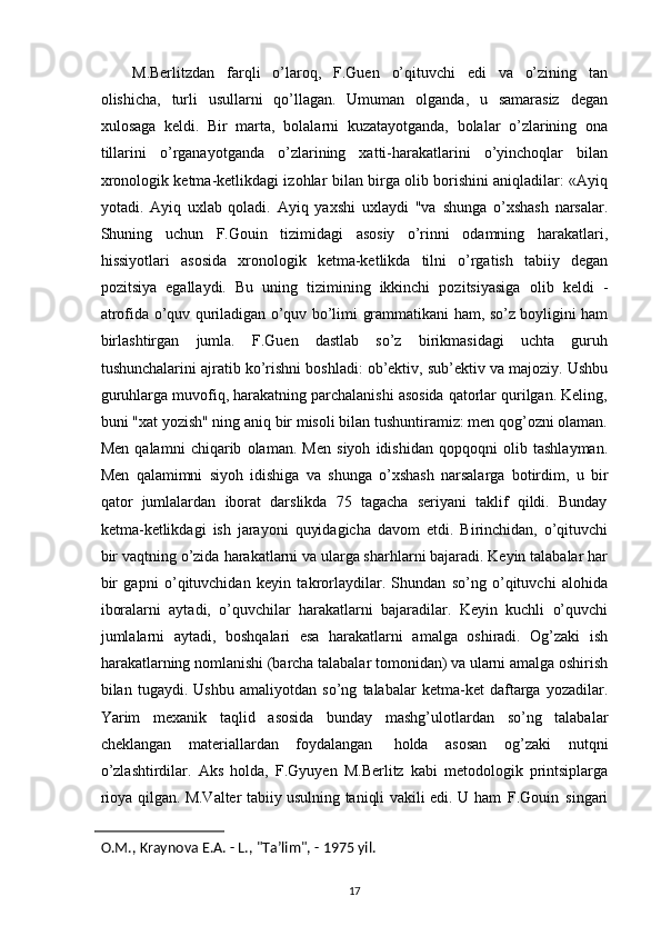 M.Berlitzdan   farqli   o’laroq,   F.Guen   o’qituvchi   edi   va   o’zining   tan
olishicha,   turli   usullarni   qo’llagan.   Umuman   olganda,   u   samarasiz   degan
xulosaga   keldi.   Bir   marta,   bolalarni   kuzatayotganda,   bolalar   o’zlarining   ona
tillarini   o’rganayotganda   o’zlarining   xatti-harakatlarini   o’yinchoqlar   bilan
xronologik ketma-ketlikdagi izohlar   bilan birga olib borishini aniqladilar: «Ayiq
yotadi.   Ayiq   uxlab   qoladi.   Ayiq   yaxshi   uxlaydi   "va   shunga   o’xshash   narsalar.
Shuning   uchun   F.Gouin   tizimidagi   asosiy   o’rinni   odamning   harakatlari,
hissiyotlari   asosida   xronologik   ketma-ketlikda   tilni   o’rgatish   tabiiy   degan
pozitsiya   egallaydi.   Bu   uning   tizimining   ikkinchi   pozitsiyasiga   olib   keldi   -
atrofida   o’quv   quriladigan   o’quv   bo’limi   grammatikani   ham,   so’z   boyligini ham
birlashtirgan   jumla.   F.Guen   dastlab   so’z   birikmasidagi   uchta   guruh
tushunchalarini   ajratib   ko’rishni   boshladi:   ob’ektiv,   sub’ektiv   va   majoziy.   Ushbu
guruhlarga muvofiq, harakatning parchalanishi asosida qatorlar qurilgan. Keling,
buni   "xat yozish" ning aniq bir misoli bilan tushuntiramiz: men qog’ozni olaman.
Men   qalamni   chiqarib   olaman.   Men   siyoh   idishidan   qopqoqni   olib   tashlayman.
Men   qalamimni   siyoh   idishiga   va   shunga   o’xshash   narsalarga   botirdim,   u   bir
qator   jumlalardan   iborat   darslikda   75   tagacha   seriyani   taklif   qildi.   Bunday
ketma-ketlikdagi   ish   jarayoni   quyidagicha   davom   etdi.   Birinchidan,   o’qituvchi
bir   vaqtning   o’zida   harakatlarni va ularga sharhlarni bajaradi. Keyin talabalar har
bir   gapni   o’qituvchidan   keyin   takrorlaydilar.   Shundan   so’ng   o’qituvchi   alohida
iboralarni   aytadi,   o’quvchilar   harakatlarni   bajaradilar.   Keyin   kuchli   o’quvchi
jumlalarni   aytadi,   boshqalari   esa   harakatlarni   amalga   oshiradi.   Og’zaki   ish
harakatlarning nomlanishi (barcha talabalar   tomonidan)   va   ularni   amalga   oshirish
bilan   tugaydi.   Ushbu   amaliyotdan   so’ng   talabalar   ketma-ket   daftarga   yozadilar.
Yarim   mexanik   taqlid   asosida   bunday   mashg’ulotlardan   so’ng   talabalar
cheklangan   materiallardan   foydalangan   holda   asosan   og’zaki   nutqni
o’zlashtirdilar.   Aks   holda,   F.Gyuyen   M.Berlitz   kabi   metodologik   printsiplarga
rioya qilgan. M.Valter tabiiy usulning taniqli vakili edi. U   ham   F.Gouin   singari
O.M.,   Kraynova   E.A.   - L.,   "Ta’lim",   - 1975   yil.
17 