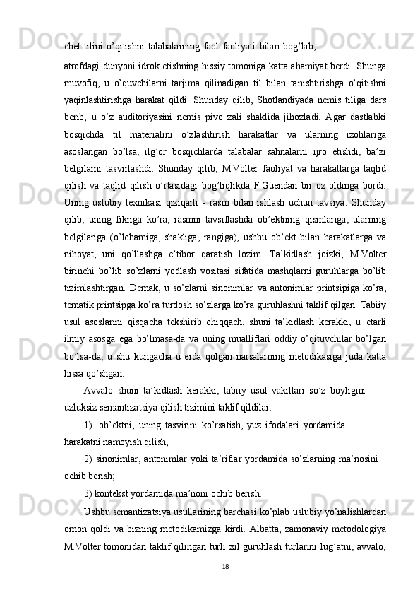 chet   tilini   o’qitishni   talabalarning   faol   faoliyati   bilan   bog’lab,
atrofdagi   dunyoni   idrok   etishning   hissiy   tomoniga   katta   ahamiyat   berdi.   Shunga
muvofiq,   u   o’quvchilarni   tarjima   qilinadigan   til   bilan   tanishtirishga   o’qitishni
yaqinlashtirishga   harakat   qildi.   Shunday   qilib,   Shotlandiyada   nemis   tiliga   dars
berib,   u   o’z   auditoriyasini   nemis   pivo   zali   shaklida   jihozladi.   Agar   dastlabki
bosqichda   til   materialini   o’zlashtirish   harakatlar   va   ularning   izohlariga
asoslangan   bo’lsa,   ilg’or   bosqichlarda   talabalar   sahnalarni   ijro   etishdi,   ba’zi
belgilarni   tasvirlashdi.   Shunday   qilib,   M.Volter   faoliyat   va   harakatlarga   taqlid
qilish   va   taqlid   qilish   o’rtasidagi   bog’liqlikda   F.Guendan   bir   oz   oldinga   bordi.
Uning   uslubiy   texnikasi   qiziqarli   -   rasm   bilan   ishlash   uchun   tavsiya.   Shunday
qilib,   uning   fikriga   ko’ra,   rasmni   tavsiflashda   ob’ektning   qismlariga,   ularning
belgilariga   (o’lchamiga,   shakliga,   rangiga),   ushbu   ob’ekt   bilan   harakatlarga   va
nihoyat,   uni   qo’llashga   e’tibor   qaratish   lozim.   Ta’kidlash   joizki,   M.Volter
birinchi   bo’lib   so’zlarni   yodlash   vositasi   sifatida   mashqlarni   guruhlarga   bo’lib
tizimlashtirgan.   Demak,   u   so’zlarni   sinonimlar   va   antonimlar   printsipiga   ko’ra,
tematik printsipga ko’ra turdosh so’zlarga ko’ra guruhlashni taklif   qilgan. Tabiiy
usul   asoslarini   qisqacha   tekshirib   chiqqach,   shuni   ta’kidlash   kerakki,   u   etarli
ilmiy   asosga   ega   bo’lmasa-da   va   uning   mualliflari   oddiy   o’qituvchilar   bo’lgan
bo’lsa-da,   u   shu   kungacha   u   erda   qolgan   narsalarning   metodikasiga   juda   katta
hissa   qo’shgan.
Avvalo   shuni   ta’kidlash   kerakki,   tabiiy   usul   vakillari   so’z   boyligini  
uzluksiz   semantizatsiya qilish   tizimini   taklif qildilar:
1) ob’ektni,   uning   tasvirini   ko’rsatish,   yuz   ifodalari   yordamida  
harakatni   namoyish qilish;
2) sinonimlar,   antonimlar   yoki   ta’riflar   yordamida   so’zlarning   ma’nosini  
ochib   berish;
3) kontekst   yordamida   ma’noni   ochib   berish.
Ushbu   semantizatsiya   usullarining   barchasi   ko’plab   uslubiy   yo’nalishlardan
omon   qoldi   va   bizning   metodikamizga   kirdi.   Albatta,   zamonaviy   metodologiya
M.Volter   tomonidan   taklif   qilingan   turli   xil   guruhlash   turlarini   lug’atni,   avvalo,
18 