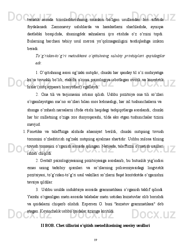 tematik   asosda   tizimlashtirishning   mumkin   bo’lgan   usullaridan   biri   sifatida
foydalanadi.   Zamonaviy   uslublarda   va   harakatlarni   sharhlashda,   ayniqsa
dastlabki   bosqichda,   shuningdek   sahnalarni   ijro   etishda   o’z   o’rnini   topdi.
Bularning   barchasi   tabiiy   usul   merosi   yo’qolmaganligini   tasdiqlashga   imkon
beradi.
To’g’ridan-to’g’ri   metodikani   o’qitishning   uslubiy   printsiplari   quyidagilar
edi:
1. O’qitishning asosi og’zaki nutqdir, chunki har qanday til o’z mohiyatiga
ko’ra   tovushli bo’lib, etakchi o’rinni psixologiya isbotlagan ovozli va kinestetik
hislar (nutq   apparati   hissiyotlari) egallaydi.
2. Ona   tili   va   tarjimasini   istisno   qilish.   Ushbu   pozitsiya   ona   tili   so’zlari
o’rganilayotgan   ma’no   so’zlari   bilan   mos   kelmasligi,   har   xil   tushunchalarni   va
shunga o’xshash narsalarni ifoda etishi haqidagi tadqiqotlarga asoslandi, chunki
har   bir   millatning   o’ziga   xos   dunyoqarashi,   tilda   aks   etgan   tushunchalar   tizimi
mavjud.
1. Fonetika   va   talaffuzga   alohida   ahamiyat   berildi,   chunki   nutqning   tovush
tomonini   o’zlashtirish   og’zaki   nutqning   ajralmas   shartidir.   Ushbu   xulosa   tilning
tovush tomonini o’rganish asosida   qilingan. Natijada, talaffuzni o’rnatish usullari
ishlab chiqildi.
2. Gestalt   psixologiyasining   pozitsiyasiga   asoslanib,   bu   butunlik   yig’indisi
emas   uning   tarkibiy   qismlari   va   so’zlarning   polisemiyasidagi   lingvistik
pozitsiyasi,   to’g’ridan-to’g’ri   usul   vakillari   so’zlarni   faqat   kontekstda   o’rganishni
tavsiya   qildilar.
3. Ushbu   usulda   induktsiya   asosida   grammatikani   o’rganish   taklif   qilindi.
Yaxshi o’rganilgan matn asosida talabalar matn ustidan kuzatuvlar olib borishdi
va   qoidalarni   chiqarib   olishdi.   Espersen   O.   buni   "kuzatuv   grammatikasi"   deb
atagan.   Keyinchalik ushbu   qoidalar tizimga   kiritildi.
II BOB. Chet tillarini o'qitish metodikasining asosisy usullari
19 