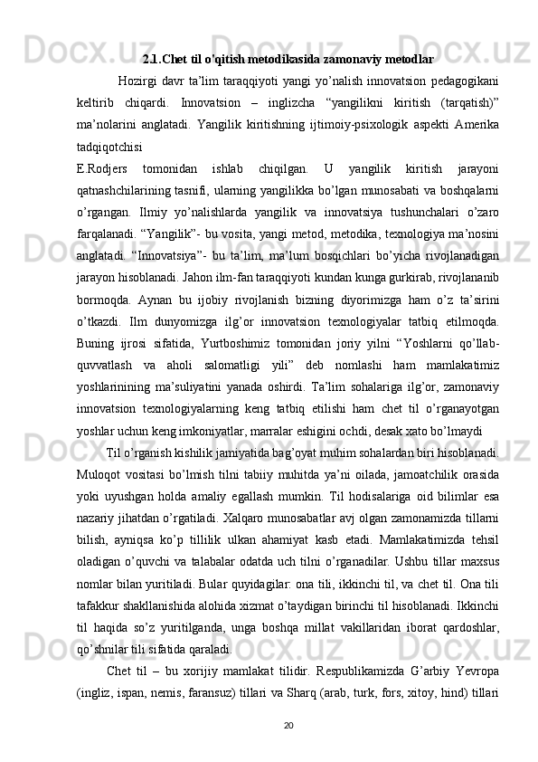 2.1.Chet til o'qitish metodikasida zamonaviy metodlar
                  Hozirgi   davr   ta’lim   taraqqiyoti   yangi   yo’nalish   innovatsion   pedagogikani
keltirib   chiqardi.   Innovatsion   –   inglizcha   “yangilikni   kiritish   (tarqatish)”
ma’nolarini   anglatadi.   Yangilik   kiritishning   ijtimoiy-psixologik   aspekti   Amerika
tadqiqotchisi
E.Rodjers   tomonidan   ishlab   chiqilgan.   U   yangilik   kiritish   jarayoni
qatnashchilarining tasnifi, ularning yangilikka bo’lgan munosabati  va boshqalarni
o’rgangan.   Ilmiy   yo’nalishlarda   yangilik   va   innovatsiya   tushunchalari   o’zaro
farqalanadi. “Yangilik”- bu vosita, yangi metod, metodika, texnologiya ma’nosini
anglatadi.   “Innovatsiya”-   bu   ta’lim,   ma’lum   bosqichlari   bo’yicha   rivojlanadigan
jarayon hisoblanadi. Jahon ilm-fan taraqqiyoti kundan kunga gurkirab, rivojlananib
bormoqda.   Aynan   bu   ijobiy   rivojlanish   bizning   diyorimizga   ham   o’z   ta’sirini
o’tkazdi.   Ilm   dunyomizga   ilg’or   innovatsion   texnologiyalar   tatbiq   etilmoqda.
Buning   ijrosi   sifatida,   Yurtboshimiz   tomonidan   joriy   yilni   “Yoshlarni   qo’llab-
quvvatlash   va   aholi   salomatligi   yili”   deb   nomlashi   ham   mamlakatimiz
yoshlarinining   ma’suliyatini   yanada   oshirdi.   Ta’lim   sohalariga   ilg’or,   zamonaviy
innovatsion   texnologiyalarning   keng   tatbiq   etilishi   ham   chet   til   o’rganayotgan
yoshlar uchun keng imkoniyatlar, marralar eshigini ochdi, desak xato bo’lmaydi 
         Til o’rganish kishilik jamiyatida bag’oyat muhim sohalardan biri hisoblanadi.
Muloqot   vositasi   bo’lmish   tilni   tabiiy   muhitda   ya’ni   oilada,   jamoatchilik   orasida
yoki   uyushgan   holda   amaliy   egallash   mumkin.   Til   hodisalariga   oid   bilimlar   esa
nazariy jihatdan o’rgatiladi. Xalqaro munosabatlar avj olgan zamonamizda tillarni
bilish,   ayniqsa   ko’p   tillilik   ulkan   ahamiyat   kasb   etadi.   Mamlakatimizda   tehsil
oladigan   o’quvchi   va   talabalar   odatda   uch   tilni   o’rganadilar.   Ushbu   tillar   maxsus
nomlar bilan yuritiladi. Bular quyidagilar: ona tili, ikkinchi til, va chet til. Ona tili
tafakkur shakllanishida alohida xizmat o’taydigan birinchi til hisoblanadi. Ikkinchi
til   haqida   so’z   yuritilganda,   unga   boshqa   millat   vakillaridan   iborat   qardoshlar,
qo’shnilar tili sifatida qaraladi. 
          Chet   til   –   bu   xorijiy   mamlakat   tilidir.   Respublikamizda   G’arbiy   Yevropa
(ingliz, ispan, nemis, faransuz) tillari va Sharq (arab, turk, fors, xitoy, hind) tillari
20 