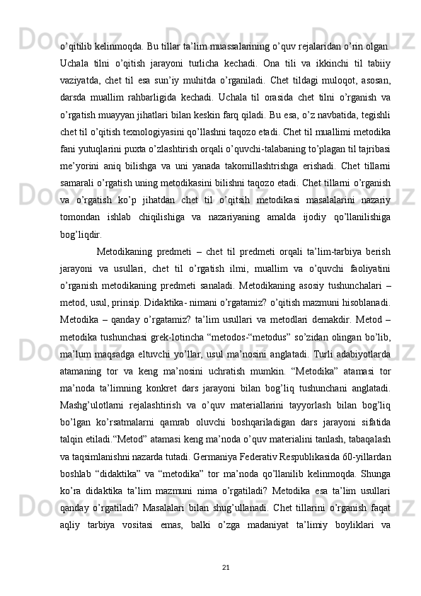 o’qitilib kelinmoqda. Bu tillar ta’lim muassalarining o’quv rejalaridan o’rin olgan.
Uchala   tilni   o’qitish   jarayoni   turlicha   kechadi.   Ona   tili   va   ikkinchi   til   tabiiy
vaziyatda,   chet   til   esa   sun’iy   muhitda   o’rganiladi.   Chet   tildagi   muloqot,   asosan,
darsda   muallim   rahbarligida   kechadi.   Uchala   til   orasida   chet   tilni   o’rganish   va
o’rgatish muayyan jihatlari bilan keskin farq qiladi. Bu esa, o’z navbatida, tegishli
chet til o’qitish texnologiyasini qo’llashni taqozo etadi. Chet til muallimi metodika
fani yutuqlarini puxta o’zlashtirish orqali o’quvchi-talabaning to’plagan til tajribasi
me’yorini   aniq   bilishga   va   uni   yanada   takomillashtrishga   erishadi.   Chet   tillarni
samarali o’rgatish uning metodikasini bilishni taqozo etadi. Chet tillarni o’rganish
va   o’rgatish   ko’p   jihatdan   chet   til   o’qitsih   metodikasi   masalalarini   nazariy
tomondan   ishlab   chiqilishiga   va   nazariyaning   amalda   ijodiy   qo’llanilishiga
bog’liqdir. 
                Metodikaning   predmeti   –   chet   til   predmeti   orqali   ta’lim-tarbiya   berish
jarayoni   va   usullari,   chet   til   o’rgatish   ilmi,   muallim   va   o’quvchi   faoliyatini
o’rganish   metodikaning   predmeti   sanaladi.   Metodikaning   asosiy   tushunchalari   –
metod, usul, prinsip. Didaktika- nimani o’rgatamiz? o’qitish mazmuni hisoblanadi.
Metodika   –   qanday   o’rgatamiz?   ta’lim   usullari   va   metodlari   demakdir.   Metod   –
metodika  tushunchasi   grek-lotincha   “metodos-“metodus”   so’zidan  olingan   bo’lib,
ma’lum   maqsadga   eltuvchi   yo’llar,   usul   ma’nosini   anglatadi.   Turli   adabiyotlarda
atamaning   tor   va   keng   ma’nosini   uchratish   mumkin.   “Metodika”   atamasi   tor
ma’noda   ta’limning   konkret   dars   jarayoni   bilan   bog’liq   tushunchani   anglatadi.
Mashg’ulotlarni   rejalashtirish   va   o’quv   materiallarini   tayyorlash   bilan   bog’liq
bo’lgan   ko’rsatmalarni   qamrab   oluvchi   boshqariladigan   dars   jarayoni   sifatida
talqin etiladi.“Metod” atamasi keng ma’noda o’quv materialini tanlash, tabaqalash
va taqsimlanishni nazarda tutadi. Germaniya Federativ Respublikasida 60-yillardan
boshlab   “didaktika”   va   “metodika”   tor   ma’noda   qo’llanilib   kelinmoqda.   Shunga
ko’ra   didaktika   ta’lim   mazmuni   nima   o’rgatiladi?   Metodika   esa   ta’lim   usullari
qanday   o’rgatiladi?   Masalalari   bilan   shug’ullanadi.   Chet   tillarini   o’rganish   faqat
aqliy   tarbiya   vositasi   emas,   balki   o’zga   madaniyat   ta’limiy   boyliklari   va
21 