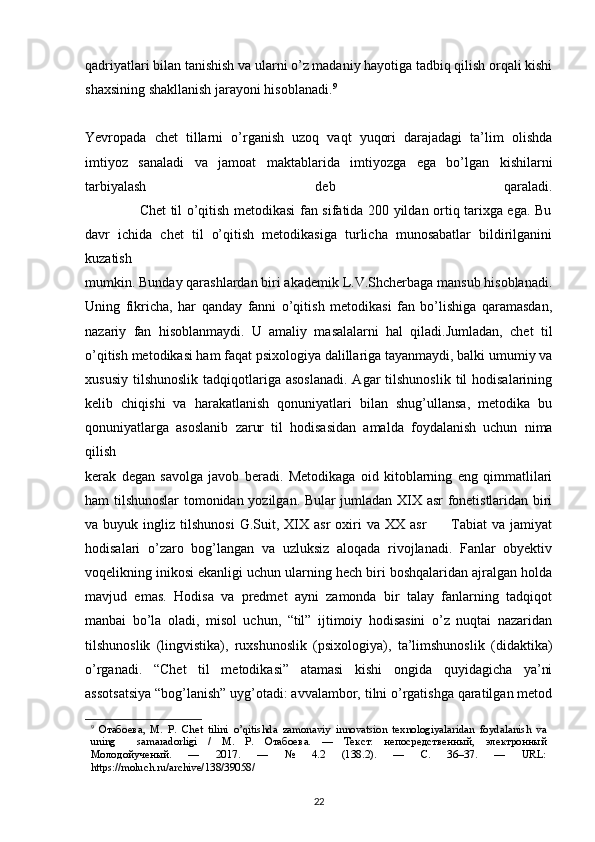 qadriyatlari bilan tanishish va ularni o’z madaniy hayotiga tadbiq qilish orqali kishi
shaxsining shakllanish jarayoni hisoblanadi. 9
Yevropada   chet   tillarni   o’rganish   uzoq   vaqt   yuqori   darajadagi   ta’lim   olishda
imtiyoz   sanaladi   va   jamoat   maktablarida   imtiyozga   ega   bo’lgan   kishilarni
tarbiyalash   deb   qaraladi.
                       Chet til o’qitish metodikasi fan sifatida 200 yildan ortiq tarixga ega. Bu
davr   ichida   chet   til   o’qitish   metodikasiga   turlicha   munosabatlar   bildirilganini
kuzatish
mumkin. Bunday qarashlardan biri akademik L.V.Shcherbaga mansub hisoblanadi.
Uning   fikricha,   har   qanday   fanni   o’qitish   metodikasi   fan   bo’lishiga   qaramasdan,
nazariy   fan   hisoblanmaydi.   U   amaliy   masalalarni   hal   qiladi.Jumladan,   chet   til
o’qitish metodikasi ham faqat psixologiya dalillariga tayanmaydi, balki umumiy va
xususiy  tilshunoslik  tadqiqotlariga asoslanadi.  Agar   tilshunoslik   til   hodisalarining
kelib   chiqishi   va   harakatlanish   qonuniyatlari   bilan   shug’ullansa,   metodika   bu
qonuniyatlarga   asoslanib   zarur   til   hodisasidan   amalda   foydalanish   uchun   nima
qilish
kerak   degan   savolga   javob   beradi.   Metodikaga   oid   kitoblarning   eng   qimmatlilari
ham tilshunoslar tomonidan yozilgan. Bular jumladan XIX asr fonetistlaridan biri
va  buyuk  ingliz  tilshunosi   G.Suit,  XIX  asr  oxiri   va  XX  asr          Tabiat   va  jamiyat
hodisalari   o’zaro   bog’langan   va   uzluksiz   aloqada   rivojlanadi.   Fanlar   obyektiv
voqelikning inikosi ekanligi uchun ularning hech biri boshqalaridan ajralgan holda
mavjud   emas.   Hodisa   va   predmet   ayni   zamonda   bir   talay   fanlarning   tadqiqot
manbai   bo’la   oladi,   misol   uchun,   “til”   ijtimoiy   hodisasini   o’z   nuqtai   nazaridan
tilshunoslik   (lingvistika),   ruxshunoslik   (psixologiya),   ta’limshunoslik   (didaktika)
o’rganadi.   “Chet   til   metodikasi”   atamasi   kishi   ongida   quyidagicha   ya’ni
assotsatsiya “bog’lanish” uyg’otadi: avvalambor, tilni o’rgatishga qaratilgan metod
9
  Отабоева,   М.   Р.   Chet   tilini   o’qitishda   zamonaviy   innоvatsion   texnologiyalaridan   foydalanish   va
uning     samaradorligi   /   М.   Р.   Отабоева.   —   Текст:   непосредственный,   электронный
Молодойученый.   —   2017.   —   №   4.2   (138.2).   —   С.   36–37.   —   URL:
https://moluch.ru/archive/138/39058/
22 