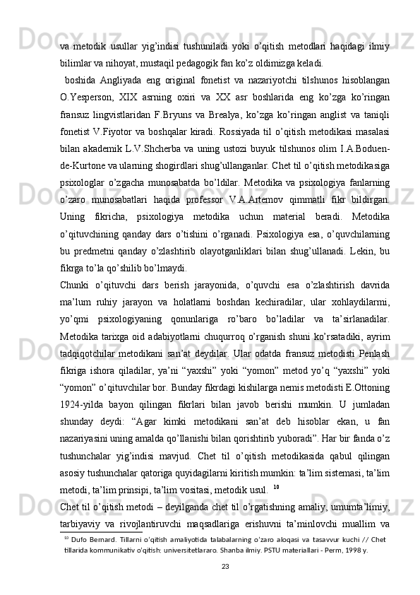 va   metodik   usullar   yig’indisi   tushuniladi   yoki   o’qitish   metodlari   haqidagi   ilmiy
bilimlar va nihoyat, mustaqil pedagogik fan ko’z oldimizga keladi.
  boshida   Angliyada   eng   original   fonetist   va   nazariyotchi   tilshunos   hisoblangan
O.Yesperson,   XIX   asrning   oxiri   va   XX   asr   boshlarida   eng   ko’zga   ko’ringan
fransuz   lingvistlaridan   F.Bryuns   va   Brealya,   ko’zga   ko’ringan   anglist   va   taniqli
fonetist   V.Fiyotor   va   boshqalar   kiradi.   Rossiyada   til   o’qitish   metodikasi   masalasi
bilan   akademik   L.V.Shcherba   va   uning   ustozi   buyuk   tilshunos   olim   I.A.Boduen-
de-Kurtone va ularning shogirdlari shug’ullanganlar. Chet til o’qitish metodikasiga
psixologlar   o’zgacha   munosabatda   bo’ldilar.   Metodika   va   psixologiya   fanlarning
o’zaro   munosabatlari   haqida   professor   V.A.Artemov   qimmatli   fikr   bildirgan.
Uning   fikricha,   psixologiya   metodika   uchun   material   beradi.   Metodika
o’qituvchining   qanday   dars   o’tishini   o’rganadi.   Psixologiya   esa,   o’quvchilarning
bu   predmetni   qanday   o’zlashtirib   olayotganliklari   bilan   shug’ullanadi.   Lekin,   bu
fikrga to’la qo’shilib bo’lmaydi. 
Chunki   o’qituvchi   dars   berish   jarayonida,   o’quvchi   esa   o’zlashtirish   davrida
ma’lum   ruhiy   jarayon   va   holatlarni   boshdan   kechiradilar,   ular   xohlaydilarmi,
yo’qmi   psixologiyaning   qonunlariga   ro’baro   bo’ladilar   va   ta’sirlanadilar.
Metodika  tarixga oid  adabiyotlarni   chuqurroq  o’rganish  shuni   ko’rsatadiki,  ayrim
tadqiqotchilar   metodikani   san’at   deydilar.   Ular   odatda   fransuz   metodisti   Penlash
fikriga   ishora   qiladilar,   ya’ni   “yaxshi”   yoki   “yomon”   metod   yo’q   “yaxshi”   yoki
“yomon” o’qituvchilar bor. Bunday fikrdagi kishilarga nemis metodisti E.Ottoning
1924-yilda   bayon   qilingan   fikrlari   bilan   javob   berishi   mumkin.   U   jumladan
shunday   deydi:   “Agar   kimki   metodikani   san’at   deb   hisoblar   ekan,   u   fan
nazariyasini uning amalda qo’llanishi bilan qorishtirib yuboradi”. Har bir fanda o’z
tushunchalar   yig’indisi   mavjud.   Chet   til   o’qitish   metodikasida   qabul   qilingan
asosiy tushunchalar qatoriga quyidagilarni kiritish mumkin: ta’lim sistemasi, ta’lim
metodi, ta’lim prinsipi, ta’lim vositasi, metodik usul.   10
Chet til o’qitish metodi – deyilganda chet til o’rgatishning amaliy, umumta’limiy,
tarbiyaviy   va   rivojlantiruvchi   maqsadlariga   erishuvni   ta’minlovchi   muallim   va
10
  Dufo   Bernard.   Tillarni   o’qitish   amaliyotida   talabalarning   o’zaro   aloqasi   va   tasavvur   kuchi   //   Chet
tillarida   kommunikativ   o’qitish:   universitetlararo.   Shanba   ilmiy.   PSTU   materiallari   -   Perm,   1998   y.
23 