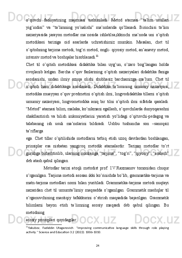 o’quvchi   faoliyatining   majmuasi   tushuniladi.   Metod   atamasi   “ta’lim   usullari
yig’indisi”   va   “ta’limning   yo’nalishi”   ma’nolarida   qo’llanadi.   Birinchisi   ta’lim
nazariyasida   jarayon   metodlar   ma`nosida   ishlatilsa,ikkinchi   ma’noda   uni   o’qitish
metodikasi   tarixiga   oid   asarlarda   uchratishimiz   mumkin.   Masalan,   chet   til
o’qitishning tarjima metodi, tog’ri metod, ongli- qiyosiy metod, an’anaviy metod,
intensiv metod va boshqalar hisoblanadi. 11
Chet   til   o’qitish   metodikasi   didaktika   bilan   uyg’un,   o’zaro   bog’langan   holda
rivojlanib   kelgan.   Barcha   o’quv   fanlarining   o’qitish   nazariyalari   didaktika   faniga
asoslanishi,   undan   ilmiy   ozuqa   olishi   shubhasiz   barchamizga   ma’lum.   Chet   til
o’qitish   ham   didaktikaga   asoslanadi.   Didaktika   ta’limining   umumiy   nazariyasi,
metodika muayyan o’quv predmetini o’qitish ilmi, lingvodidaktika tillarni o’qitish
umumiy   nazariyasi,   lingvometodika   aniq   bir   tilni   o’qitish   ilmi   sifatida   qaraladi.
“Metod” atamasi bilim, malaka, ko’nikmani egallash, o’quvchilarda dunyoqarashni
shakllantirish   va   bilish   imkoniyatlarini   yaratish   yo’lidagi   o’qituvchi-pedagog   va
talabaning   ish   usuli   ma’nolarini   bildiradi.   Ushbu   tushuncha   son   –sanoqsiz
ta’riflarga
ega.   Chet   tillar   o’qitilishida   metodlarni   tatbiq   etish   uzoq   davrlardan   boshlangan,
prinsiplar   esa   nisbatan   yangiroq   metodik   atamalardir.   Tarixan   metodlar   to’rt
guruhga birlashtirilib, ularning nomlariga “tarjima”, “tog’ri”, “qiyosiy”, “aralash”
deb atash qabul qilingan.
                    Metodlar   tarixi   atoqli   metodist   prof.   I.V.Raxmanov   tomonidan   chuqur
o’rganilgan. Tarjima metodi asosan ikki ko’rinishda bo’lib, grammatika-tarjima va
matn-tarjima  metodlari   nomi  bilan  yuritiladi.  Grammatika-tarjima  metodi   nuqtayi
nazaridan   chet   til   umumta’limiy   maqsadda   o’rganilgan.   Grammatik   mashqlar   til
o’rganuvchining   mantiqiy   tafakkurini   o’stirish   maqsadida   bajarilgan.   Grammatik
bilimlarni   bayon   etish   ta`limning   asosiy   maqsadi   deb   qabul   qilingan.   Bu
metodning
asosiy prinsiplari quyidagilar:
11
Yakubov,   Fazliddin   Utaganovich.   "Improving   communicative   language   skills   through   role   playing
activity." Science and Education 3.2 (2022): 1006-1010.
24 
