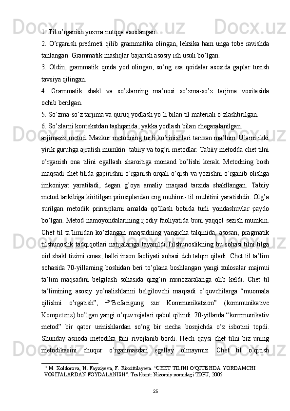 1. Til o’rganish yozma nutqqa asoslangan.
2.  O’rganish   predmeti   qilib  grammatika  olingan,   leksika   ham   unga  tobe   ravishda
tanlangan. Grammatik mashqlar bajarish asosiy ish usuli bo’lgan.
3.   Oldin,   grammatik   qoida   yod   olingan,   so’ng   esa   qoidalar   asosida   gaplar   tuzish
tavsiya qilingan.
4.   Grammatik   shakl   va   so’zlarning   ma’nosi   so’zma-so’z   tarjima   vositasida
ochib berilgan.
5. So’zma-so’z tarjima va quruq yodlash yo’li bilan til materiali o’zlashtirilgan.
6. So’zlarni kontekstdan tashqarida, yakka yodlash bilan chegaralanilgan.
arjimasiz metod. Mazkur metodning turli ko’rinishlari tarixan ma’lum. Ularni ikki
yirik guruhga ajratish mumkin: tabiiy va tog’ri metodlar. Tabiiy metodda chet tilni
o’rganish   ona   tilini   egallash   sharoitiga   monand   bo’lishi   kerak.   Metodning   bosh
maqsadi chet tilida gapirishni o’rganish orqali o’qish va yozishni o’rganib olishga
imkoniyat   yaratiladi,   degan   g’oya   amaliy   maqsad   tarzida   shakllangan.   Tabiiy
metod tarkibiga kiritilgan prinsiplardan eng muhimi- til muhitini yaratishdir. Olg’a
surilgan   metodik   prinsiplarni   amalda   qo’llash   bobida   turli   yondashuvlar   paydo
bo’lgan. Metod namoyondalarining ijodiy faoliyatida buni yaqqol sezish mumkin.
Chet   til   ta’limidan   ko’zlangan   maqsadning   yangicha   talqinida,   asosan,   pragmatik
tilshunoslik tadqiqotlari natijalariga tayanildi.Tilshunoslikning bu sohasi tilni tilga
oid shakl tizimi emas, balki inson faoliyati sohasi deb talqin qiladi. Chet til ta’lim
sohasida  70-yillarning boshidan  beri  to’plana boshlangan  yangi  xulosalar  majmui
ta’lim   maqsadini   belgilash   sohasida   qizg’in   munozaralariga   olib   keldi.   Chet   til
ta’limining   asosiy   yo’nalishlarini   belgilovchi   maqsadi   o’quvchilarga   “muomala
qilishni   o’rgatish”,   12
“Befaeigung   zur   Kommunikatsion”   (kommunikative
Kompetenz) bo’lgan yangi o’quv rejalari qabul qilindi. 70-yillarda “kommunikativ
metod”   bir   qator   urinishlardan   so’ng   bir   necha   bosqichda   o’z   isbotini   topdi.
Shunday   asnoda   metodika   fani   rivojlanib   bordi.   Hech   qaysi   chet   tilni   biz   uning
metodikasini   chuqur   o’rganmasdan   egallay   olmaymiz.   Chet   til   o’qitish
12
 M.   Xoldorova,   N.   Fayziyeva,   F.   Rixsittilayeva.   “CHET   TILINI   O’QITISHDA   YORDAMCHI  
VOSITALARDAN   FOYDALANISH”. Toshkent:   Nizomiy   nomidagi   TDPU, 2005
25 