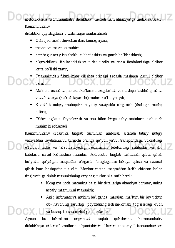 metodikasida   “kommunikativ   didaktika”   metodi   ham   ahamiyatga   molik   sanaladi.
Kommunikativ
didaktika quyidagilarni o’zida mujassamlashtiradi.
 Ochiq va moslashuvchan dars konsepsiyasi;
 mavzu va mazmun muhim;
 darsdagi asosiy ish shakli: suhbatlashish va guruh bo’lib ishlash;
 o’quvchilarni   faollashtirish   va   tildan   ijodiy   va   erkin   foydalanishga   e’tibor
katta bo’lishi zarur;
 Tushunishdan   fikrni   izhor   qilishga   prinsipi   asosida   mashqqa   kuchli   e’tibor
berish;
 Ma’noni ochishda, harakat ko’lamini belgilashda va mashqni tashkil qilishda
vizualizatsiya (ko’rish tayanchi) muhim ro’l o’ynaydi;
 Kundalik   nutqiy   muloqotni   hayotiy   vaziyatda   o’rganish   (dialogni   mashq
qilish);
 Tildan   og’zaki   foydalanish   va   shu   bilan   birga   asliy   matnlarni   tushunish
muhim hisoblanadi.
Kommunikativ   didaktika   tinglab   tushunish   materiali   sifatida   tabiiy   nutqiy
vaziyatdan   foydalanishni   birinchi   o’ringa   qo’ydi,   ya’ni,   transportdagi,   vokzaldagi
e’lonlar,   radio   va   televideniyedagi   reklamalar,   telefondagi   suhbatlar   va   shu
kabilarni   misol   keltirishiiz   mumkin.   Axborotni   tinglab   tushunish   qabul   qilish
bo’yicha   qo’yilgan   maqsadlar   o’zgardi.   Tinglaganini   hikoya   qilish   va   nazorat
qilish   ham   boshqacha   tus   oldi.   Mazkur   metod   maqsaddan   kelib   chiqqan   holda
tinglovchiga tinlab tushunishning quyidagi turlarini ajratib berdi:
 Keng ma’noda matnning ba’zi bir detallariga ahamiyat bermay, uning
asosiy mazmunini tushunish;
 Aniq informatsiya muhim bo’lganda, masalan, ma’lum bir joy uchun
ob-   havoning   zarurligi,   poyezdning   kelishi-ketishi   tog’risidagi   e’lon
va boshqalar shu metod jumlasidandir.
Aynan   bu   bilimlarni   ongimizda   saqlab   qolishimiz,   kommunikativ
didaktikaga   oid   ma’lumotlarni   o’rganishimiz,   “kommunikatsiya”   tushunchasidan
26 