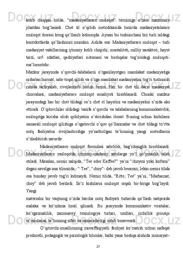 kelib   chiqqan   holda,   “madaniyatlararo   muloqot”   terminiga   o’zaro   mazmuniy
jihatdan   bog’lanadi.   Chet   til   o’qitish   metodikasida   hozirda   madaniyatalararo
muloqot iborasi  keng qo’llanib kelmoqda. Aynan bu tushunchani  biz turli xildagi
kontekstlarda   qo’llashimiz   mumkin.   Aslida   esa:   Madaniyatlararo   muloqot   –   turli
madaniyat vakillarining ijtimoiy kelib chiqishi, mentaliteti, milliy xarakteri, hayot
tarzi,   urf-   odatlari,   qadriyatlari   sistemasi   va   boshqalar   tog’risidagi   muloqoti-
ma’lumotidir. 
Mazkur   jarayonda   o’quvchi-talabalarni   o’rganilayotgan   mamlakat   madaniyatiga
nisbatan hurmat, sabr-toqat qilish va o’zga mamlakat madaniyatini tog’ri tushunish
ruhida   tarbiyalab,   rivojlantirib   borish   lozim.   Har   bir   chet   tili   darsi   madaniyat
chorrahasi,   madaniyatlararo   muloqot   amaliyoti   hisoblanadi.   Chunki   mazkur
jarayondagi   har   bir   chet   tilidagi   so’z   chet   el   hayotini   va   madaniyatini   o’zida   aks
ettiradi. O’qituvchilar oldidagi  vazifa o’quvchi va talabalarning kommunikativlik,
muloqotga   kirisha   olish   qobilyatini   o’stirishdan   iborat.   Buning   uchun   kishilarni
samarali   muloqot   qilishiga   o’rgatuvchi   o’quv   qo’llanmalar   va   chet   tildagi   to’rtta
nutq   faoliyatini   rivojlantirishga   yo’naltirilgan   ta’limning   yangi   metodlarini
o’zlashtirish zarurdir. 
            Madaniyatlararo   muloqot   formulasi   sabrlilik,   bag’rikenglik   hisoblanadi.
Madaniyatlararo   muloqotda   ijtimoiy-madaniy   xatolarga   yo’l   qo’ymaslik   talab
etiladi. Masalan,  nemis  xalqida,  “Tee oder   Kaffee?”  ya’ni  “choymi  yoki  kofemi”
degan savolga ona tilimizda,- “ Tee”, “choy”- deb javob beramiz, lekin nemis tilida
esa   bunday   javob   tog’ri   kelmaydi.   Nemis   tilida,   “Bitte,   Tee”   ya’ni,   “Marhamat,
choy”   deb   javob   beriladi.   So’z   kishilarni   muloqot   orqali   bir-biriga   bog’laydi.
Yangi
materialni   bir   vaqtning   o’zida   barcha   nutq   faoliyati   turlarida   qo’llash   natijasida
malaka   va   ko’nikma   hosil   qilinadi.   Bu   jarayonda   kommunikativ   vositalar,
ko’rgazmalilik,   zamonaviy   texnologiya   turlari,   usullari,   izchillik   prinsipi
ta’minlansa, ta’limning sifati va samaradorligi oshib boraveradi.
                O’qituvchi-muallimning   muvaffaqiyatli   faoliyat   ko’rsatish   uchun   nafaqat
predmetli, pedagogik va psixologik bilimlar, balki yana boshqa alohida xususiyat–
27 