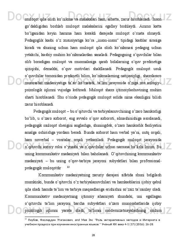 muloqot   qila   olish   ko’nikma  va   malakalari   ham,  albatta,   zarur   hisoblanadi.   Inson
go’dakligidan   boshlab   muloqot   malakalarini   egallay   boshlaydi.   Ammo   katta
bo’lganidan   keyin   hamma   ham   kerakli   darajada   muloqot   o’rnata   olmaydi.
Pedagoglik   kasbi   o’z   xususiyatiga   ko’ra   „inson-inson“   tipidagi   kasblar   sirasiga
kiradi   va   shuning   uchun   ham   muloqot   qila   olish   ko’nikmasi   pedagog   uchun
yetakchi,   kasbiy   muhim   ko’nikmalardan   sanaladi.   Pedagogning   o’quvchilar   bilan
olib   boradigan   muloqot   va   muomalasiga   qarab   bolalarning   o’quv   predmetiga
qiziqishi,   demakki,   o’quv   motivlari   shakllanadi.   Pedagogik   muloqot   usuli
o’quvchilar tomonidan predmetli bilim, ko’nikmalarning natijaviyligi, shaxslararo
munosabat   madaniyatiga   ta’sir   ko’rsatadi,   ta’lim   jarayonida   o’ziga   xos   axloqiy–
psixologik   iqlimni   vujudga   keltiradi.   Muloqot   shaxs   ijtimoiylashuvining   muhim
sharti   hisoblanadi.   Shu   o’rinda   pedagogik   muloqot   aslida   nima   ekanligini   bilish
zarur hisoblanadi. 
        Pedagogik muloqot – bu o’qituvchi va tarbiyalanuvchining o’zaro hamkorligi
bo’lib,   u   o’zaro   axborot,   eng   avvalo   o’quv   axboroti,   almashinishiga   asoslanadi,
pedagogik   muloqot   sherigini   anglashga,   shuningdek,   o’zaro   hamkorlik   faoliyatini
amalga   oshirishga   yordam   beradi.   Bunda   axborot   ham   verbal   ya’ni,   nutq   orqali,
ham   noverbal   –   vositalar   orqali   yetkaziladi.   Pedagogik   muloqot   jarayonida
o’qituvchi   asosiy  rolni  o’ynashi   va  o’quvchilar  uchun  namuna  bo’lishi  lozim.  Bu
uning   kommunikativ   madaniyati   bilan   baholanadi.   O’qituvchining   kommunikativ
madaniyati   –   bu   uning   o’quv-tarbiya   jarayoni   subyektlari   bilan   professional-
pedagogik muloqotdir       13
            Kommunikativ   madaniyatning   zaruriy   darajasi   sifatida   shuni   belgilash
mumkinki, bunda o’qituvchi o’z tarbiyalanuvchilari va hamkasblarini ijobiy qabul
qila oladi hamda ta’lim va tarbiya maqsadlariga erishishni so’zsiz ta’minlay oladi.
Kommunikativ   madaniyatning   ijtimoiy   ahamiyati   shundaki,   uni   egallagan
o’qituvchi   ta’lim   jarayoni   barcha   subyektlari   o’zaro   munosabatlarida   ijobiy
psixologik   iqlimni   yarata   oladi,   ta’limni   modernizatsiayalashning   muhim
13
  Якубов,   Фазлиддин   Утаганович,   and   Мая   Эм.   "Роль   интерактивных   методов   и   Интернета   в
учебном процессе при изучении иностранных языков."   Учёный   XXI   века 4-1   (17) (2016):   26-28.
28 
