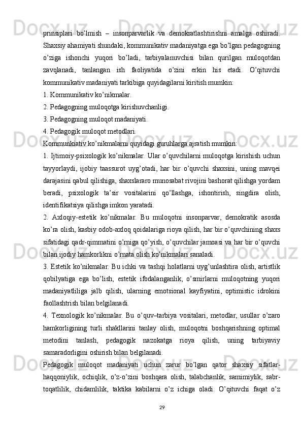 prinsiplari   bo’lmish   –   insonparvarlik   va   demokratlashtirishni   amalga   oshiradi.
Shaxsiy ahamiyati shundaki, kommunikativ madaniyatga ega bo’lgan pedagogning
o’ziga   ishonchi   yuqori   bo’ladi,   tarbiyalanuvchisi   bilan   qurilgan   muloqotdan
zavqlanadi,   tanlangan   ish   faoliyatida   o’zini   erkin   his   etadi.   O’qituvchi
kommunikativ madaniyati tarkibiga quyidagilarni kiritish mumkin:
1. Kommunikativ ko’nikmalar.
2. Pedagogning muloqotga kirishuvchanligi.
3. Pedagogning muloqot madaniyati.
4. Pedagogik muloqot metodlari.
Kommunkiativ ko’nikmalarni quyidagi guruhlarga ajratish mumkin: 
1. Ijtimoiy-psixologik ko’nikmalar. Ular o’quvchilarni  muloqotga kirishish  uchun
tayyorlaydi,   ijobiy   taassurot   uyg’otadi,   har   bir   o’quvchi   shaxsini,   uning   mavqei
darajasini qabul qilishiga, shaxslararo munosabat rivojini bashorat qilishga yordam
beradi,   psixologik   ta’sir   vositalarini   qo’llashga,   ishontirish,   singdira   olish,
identifikatsiya qilishga imkon yaratadi.
2.   Axloqiy-estetik   ko’nikmalar.   Bu   muloqotni   insonparvar,   demokratik   asosda
ko’ra olish, kasbiy odob-axloq qoidalariga rioya qilish, har bir o’quvchining shaxs
sifatidagi qadr-qimmatini o’rniga qo’yish, o’quvchilar jamoasi va har bir o’quvchi
bilan ijodiy hamkorlikni o’rnata olish ko’nikmalari sanaladi.
3. Estetik ko’nikmalar. Bu ichki va tashqi holatlarni uyg’unlashtira olish, artistlik
qobilyatiga   ega   bo’lish,   estetik   ifodalanganlik,   o’smirlarni   muloqotning   yuqori
madaniyatliliga   jalb   qilish,   ularning   emotsional   kayfiyatini,   optimistic   idrokini
faollashtrish bilan belgilanadi.
4.   Texnologik   ko’nikmalar.   Bu   o’quv–tarbiya   vositalari,   metodlar,   usullar   o’zaro
hamkorligining   turli   shakllarini   tanlay   olish,   muloqotni   boshqarishning   optimal
metodini   tanlash,   pedagogik   nazokatga   rioya   qilish,   uning   tarbiyaviy
samaradorligini oshirish bilan belgilanadi.
Pedagogik   muloqot   madaniyati   uchun   zarur   bo’lgan   qator   shaxsiy   sifatlar-
haqqoniylik,   ochiqlik,   o’z-o’zini   boshqara   olish,   talabchanlik,   samimiylik,   sabr-
toqatlilik,   chidamlilik,   taktika   kabilarni   o’z   ichiga   oladi.   O’qituvchi   faqat   o’z
29 