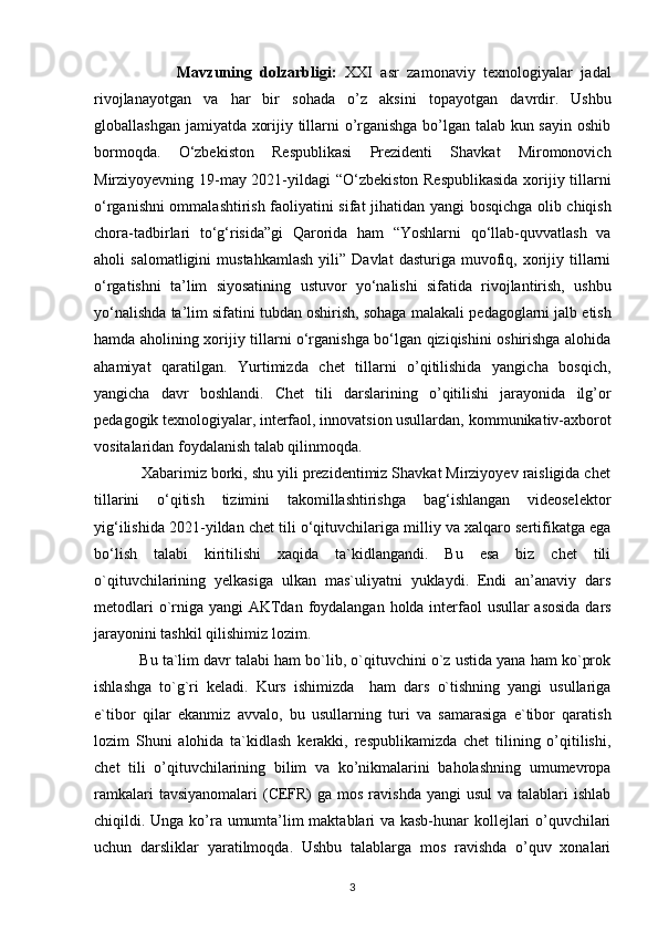                     Mavzuning   dolzarbligi:   XXI   asr   zamonaviy   texnologiyalar   jadal
rivojlanayotgan   va   har   bir   sohada   o’z   aksini   topayotgan   davrdir.   Ushbu
globallashgan jamiyatda xorijiy tillarni o’rganishga bo’lgan talab kun sayin oshib
bormoqda.   O‘zbekiston   Respublikasi   Prezidenti   Shavkat   Miromonovich
Mirziyoyevning 19-may 2021-yildagi   “O‘zbekiston Respublikasida  xorijiy tillarni
o‘rganishni ommalashtirish faoliyatini sifat jihatidan yangi   bosqichga olib chiqish
chora-tadbirlari   to‘g‘risida”gi   Qarorida   ham   “Yoshlarni   qo‘llab-quvvatlash   va
aholi   salomatligini   mustahkamlash   yili”   Davlat   dasturiga   muvofiq,  xorijiy   tillarni
o‘rgatishni   ta’lim   siyosatining   ustuvor   yo‘nalishi   sifatida   rivojlantirish,   ushbu
yo‘nalishda ta’lim sifatini tubdan oshirish, sohaga malakali   pedagoglarni jalb etish
hamda aholining xorijiy tillarni o‘rganishga bo‘lgan qiziqishini oshirishga alohida
ahamiyat   qaratilgan.   Yurtimizda   chet   tillarni   o’qitilishida   yangicha   bosqich,
yangicha   davr   boshlandi.   Chet   tili   darslarining   o’qitilishi   jarayonida   ilg’or
pedagogik texnologiyalar, interfaol, innovatsion usullardan,   kommunikativ-axborot
vositalaridan foydalanish talab qilinmoqda.  
           Xabarimiz borki, shu yili prezidentimiz Shavkat Mirziyoyev raisligida chet
tillarini   o‘qitish   tizimini   takomillashtirishga   bag‘ishlangan   videoselektor
yig‘ilishida   2021-yildan chet tili o‘qituvchilariga milliy va xalqaro sertifikatga ega
bo‘lish   talabi   kiritilishi   xaqida   ta`kidlangandi.   Bu   esa   biz   chet   tili
o`qituvchilarining   yelkasiga   ulkan   mas`uliyatni   yuklaydi.   Endi   an’anaviy   dars
metodlari  o`rniga yangi AKTdan   foydalangan holda interfaol  usullar  asosida  dars
jarayonini tashkil qilishimiz lozim.
             Bu ta`lim davr talabi ham bo`lib, o`qituvchini o`z ustida yana ham ko`prok
ishlashga   to`g`ri   keladi.   Kurs   ishimizda     ham   dars   o`tishning   yangi   usullariga
e`tibor   qilar   ekanmiz   avvalo,   bu   usullarning   turi   va   samarasiga   e`tibor   qaratish
lozim   Shuni   alohida   ta`kidlash   kerakki,   respublikamizda   chet   tilining   o’qitilishi,
chet   tili   o’qituvchilarining   bilim   va   ko’nikmalarini   baholashning   umumevropa
ramkalari   tavsiyanomalari  (CEFR)  ga  mos ravishda yangi  usul  va talablari  ishlab
chiqildi. Unga   ko’ra umumta’lim maktablari va kasb-hunar kollejlari o’quvchilari
uchun   darsliklar   yaratilmoqda.   Ushbu   talablarga   mos   ravishda   o’quv   xonalari
3 