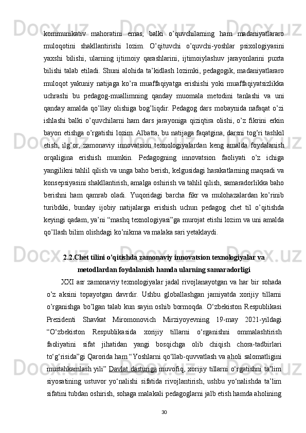 kommunikativ   mahoratini   emas,   balki   o’quvchilarning   ham   madaniyatlararo
muloqotini   shakllantirishi   lozim.   O’qituvchi   o’quvchi-yoshlar   psixologiyasini
yaxshi   bilishi,   ularning   ijtimoiy   qarashlarini,   ijtimoiylashuv   jarayonlarini   puxta
bilishi talab etiladi. Shuni  alohida ta’kidlash lozimki, pedagogik, madaniyatlararo
muloqot   yakuniy   natijaga   ko’ra   muaffaqiyatga   erishishi   yoki   muaffaqiyatsizlikka
uchrashi   bu   pedagog-muallimning   qanday   muomala   metodini   tanlashi   va   uni
qanday   amalda   qo’llay   olishiga   bog’liqdir.   Pedagog   dars   mobaynida   nafaqat   o’zi
ishlashi   balki   o’quvchilarni   ham   dars   jarayoniga   qiziqtira   olishi,   o’z   fikrini   erkin
bayon etishga o’rgatishi lozim. Albatta, bu natijaga faqatgina, darsni tog’ri tashkil
etish,   ilg’or,   zamonaviy   innovatsion   texnologiyalardan   keng   amalda   foydalanish
orqaligina   erishish   mumkin.   Pedagogning   innovatsion   faoliyati   o’z   ichiga
yangilikni tahlil qilish va unga baho berish, kelgusidagi harakatlarning maqsadi va
konsepsiyasini shakllantirish, amalga oshirish va tahlil qilish, samaradorlikka baho
berishni   ham   qamrab   oladi.   Yuqoridagi   barcha   fikr   va   mulohazalardan   ko’rinib
turibdiki,   bunday   ijobiy   natijalarga   erishish   uchun   pedagog   chet   til   o’qitishda
keyingi qadam, ya’ni “mashq texnologiyasi”ga murojat etishi lozim va uni amalda
qo’llash bilim olishdagi ko’nikma va malaka sari yetaklaydi.
2.2. Chet tilini o’qitishda zamonaviy inn о vatsion texnologiyalar va
metodlardan foydalanish hamda ularning samaradorligi
XXI  asr   zamonaviy  texnologiyalar   jadal   rivojlanayotgan  va har   bir   sohada
o’z   aksini   topayotgan   davrdir.   Ushbu   globallashgan   jamiyatda   xorijiy   tillarni
o’rganishga bo’lgan talab kun sayin oshib bormoqda.   O‘zbekiston   Respublikasi
Prezidenti   Shavkat   Miromonovich   Mirziyoyevning   19-may   2021-yildagi
“O‘zbekiston   Respublikasida   xorijiy   tillarni   o‘rganishni   ommalashtirish
faoliyatini   sifat   jihatidan   yangi   bosqichga   olib   chiqish   chora-tadbirlari
to‘g‘risida”gi Qarorida ham “Yoshlarni qo‘llab-quvvatlash va aholi   salomatligini
mustahkamlash yili”   Davlat dasturiga   muvofiq, xorijiy tillarni o‘rgatishni ta’lim
siyosatining   ustuvor   yo‘nalishi   sifatida   rivojlantirish,   ushbu   yo‘nalishda   ta’lim
sifatini tubdan oshirish, sohaga malakali   pedagoglarni jalb etish hamda aholining
30 