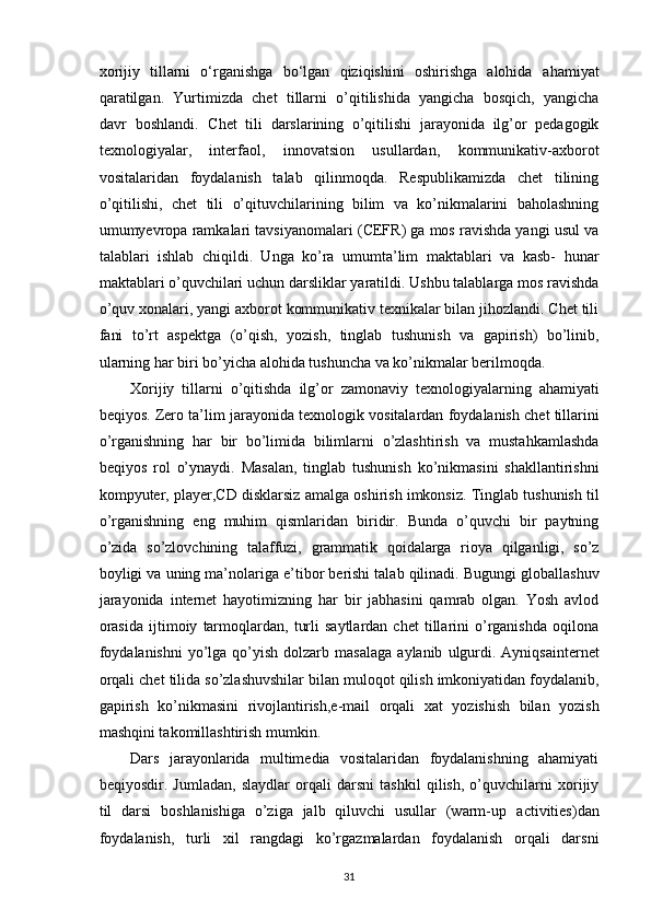 xorijiy   tillarni   o‘rganishga   bo‘lgan   qiziqishini   oshirishga   alohida   ahamiyat
qaratilgan.   Yurtimizda   chet   tillarni   o’qitilishida   yangicha   bosqich,   yangicha
davr   boshlandi.   Chet   tili   darslarining   o’qitilishi   jarayonida   ilg’or   pedagogik
texnologiyalar,   interfaol,   innovatsion   usullardan,   kommunikativ-axborot
vositalaridan   foydalanish   talab   qilinmoqda.   Respublikamizda   chet   tilining
o’qitilishi,   chet   tili   o’qituvchilarining   bilim   va   ko’nikmalarini   baholashning
umumyevropa ramkalari tavsiyanomalari   (CEFR) ga mos ravishda yangi usul va
talablari   ishlab   chiqildi.   Unga   ko’ra   umumta’lim   maktablari   va   kasb-   hunar
maktablari o’quvchilari   uchun   darsliklar   yaratildi.   Ushbu   talablarga   mos   ravishda
o’quv xonalari,   yangi axborot kommunikativ texnikalar bilan jihozlandi. Chet tili
fani   to’rt   aspektga   (o’qish,   yozish,   tinglab   tushunish   va   gapirish)   bo’linib,
ularning   har   biri   bo’yicha   alohida   tushuncha   va   ko’nikmalar berilmoqda.
Xorijiy   tillarni   o’qitishda   ilg’or   zamonaviy   texnologiyalarning   ahamiyati
beqiyos.   Zero   ta’lim   jarayonida   texnologik   vositalardan   foydalanish   chet   tillarini
o’rganishning   har   bir   bo’limida   bilimlarni   o’zlashtirish   va   mustahkamlashda
beqiyos   rol   o’ynaydi.   Masalan,   tinglab   tushunish   ko’nikmasini   shakllantirishni
kompyuter,   player,CD   disklarsiz   amalga   oshirish   imkonsiz.   Tinglab   tushunish   til
o’rganishning   eng   muhim   qismlaridan   biridir.   Bunda   o’quvchi   bir   paytning
o’zida   so’zlovchining   talaffuzi,   grammatik   qoidalarga   rioya   qilganligi,   so’z
boyligi va   uning ma’nolariga   e’tibor   berishi   talab   qilinadi.   Bugungi globallashuv
jarayonida   internet   hayotimizning   har   bir   jabhasini   qamrab   olgan.   Yosh   avlod
orasida   ijtimoiy   tarmoqlardan,   turli   saytlardan  chet   tillarini   o’rganishda   oqilona
foydalanishni  yo’lga  qo’yish  dolzarb   masalaga   aylanib   ulgurdi.   Ayniqsainternet
orqali   chet   tilida   so’zlashuvshilar   bilan   muloqot   qilish   imkoniyatidan   foydalanib,
gapirish   ko’nikmasini   rivojlantirish,e-mail   orqali   xat   yozishish   bilan   yozish
mashqini takomillashtirish   mumkin.
Dars   jarayonlarida   multimedia   vositalaridan   foydalanishning   ahamiyati
beqiyosdir.   Jumladan,   slaydlar   orqali   darsni   tashkil   qilish,   o’quvchilarni   xorijiy
til   darsi   boshlanishiga   o’ziga   jalb   qiluvchi   usullar   (warm-up   activities)dan
foydalanish,   turli   xil   rangdagi   ko’rgazmalardan   foydalanish   orqali   darsni
31 