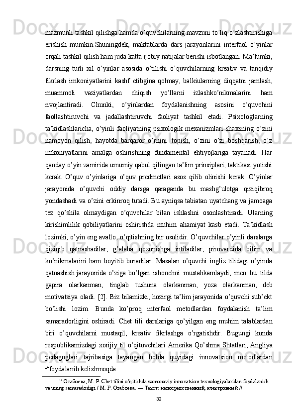 mazmunli tashkil   qilishga hamda o’quvchilarning mavzuni to’liq o’zlashtirishiga
erishish   mumkin.Shuningdek,   maktablarda   dars   jarayonlarini   interfaol   o’yinlar
orqali tashkil qilish ham juda katta ijobiy natijalar berishi isbotlangan.   Ma’lumki,
darsning   turli   xil   o’yinlar   asosida   o’tilishi   o’quvchilarning   kreativ   va   tanqidiy
fikrlash   imkoniyatlarini   kashf   etibgina   qolmay,   balkiularning   diqqatni   jamlash,
muammoli   vaziyatlardan   chiqish   yo’llarni   izlashko’nikmalarini   ham
rivojlantiradi.   Chunki,   o’yinlardan   foydalanishning   asosini   o’quvchini
faollashtiruvchi   va   jadallashtiruvchi   faoliyat   tashkil   etadi.   Psixologlarning
ta’kidlashlaricha,   o’yinli   faoliyatning   psixologik   mexanizmlari   shaxsning   o’zini
namoyon   qilish,   hayotda   barqaror   o’rnini   topish,   o’zini   o’zi   boshqarish,   o’z
imkoniyatlarini   amalga   oshirishning   fundamental   ehtiyojlariga   tayanadi.   Har
qanday o’yin zamirida umumiy qabul qilingan ta’lim prinsiplari, taktikasi yotishi
kerak.   O’quv   o’yinlariga   o’quv   predmetlari   asos   qilib   olinishi   kerak.   O’yinlar
jarayonida   o’quvchi   oddiy   darsga   qaraganda   bu   mashg’ulotga   qiziqibroq
yondashadi va o’zini erkinroq tutadi. Bu ayniqsa tabiatan uyatchang va jamoaga
tez   qo’shila   olmaydigan   o’quvchilar   bilan   ishlashni   osonlashtiradi.   Ularning
kirishimlilik   qobiliyatlarini   oshirishda   muhim   ahamiyat   kasb   etadi.   Ta’kidlash
lozimki,   o’yin   eng   avallo,   o’qitishning   bir   usulidir.   O’quvchilar   o’yinli   darslarga
qiziqib   qatnashadilar,   g’alaba   qozonishga   intiladilar,   pirovardida   bilim   va
ko’nikmalarini   ham   boyitib   boradilar.   Masalan   o’quvchi   ingliz   tilidagi   o’yinda
qatnashish jarayonida o’ziga   bo’lgan   ishonchni   mustahkamlaydi,   men   bu   tilda
gapira   olarkanman,   tinglab   tushuna   olarkanman,   yoza   olarkanman,   deb
motivatsiya oladi. [2]. Biz bilamizki, hozirgi ta’lim jarayonida o’quvchi sub’ekt
bo’lishi   lozim.   Bunda   ko’proq   interfaol   metodlardan   foydalanish   ta’lim
samaradorligini   oshiradi.   Chet   tili   darslariga   qo’yilgan   eng   muhim   talablardan
biri   o’quvchilarni   mustaqil,   kreativ   fikrlashga   o’rgatishdir.   Bugungi   kunda
respublikamizdagi   xorijiy til   o’qituvchilari   Amerika   Qo’shma   Shtatlari,   Angliya
pedagoglari   tajribasiga   tayangan   holda   quyidagi   innovatsion   metodlardan
14
foydalanib kelishmoqda:
14
 Отабоева,   М.   Р.   Chet   tilini   o’qitishda   zamonaviy   innоvatsion   texnologiyalaridan   foydalanish  
va   uning   samaradorligi   /   М.   Р. Отабоева.   —   Текст:   непосредственный,   электронный   //  
32 