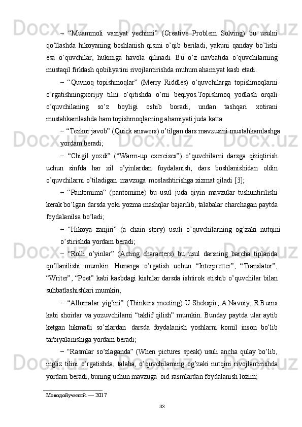 −   “Muammoli   vaziyat   yechimi”   (Creative   Problem   Solving)   bu   usulni
qo’llashda   hikoyaning   boshlanish   qismi   o’qib   beriladi,   yakuni   qanday   bo’lishi
esa   o’quvchilar,   hukmiga   havola   qilinadi.   Bu   o’z   navbatida   o’quvchilarning
mustaqil   firklash   qobiliyatini rivojlantirishda   muhum   ahamiyat kasb   etadi.
−   “Quvnoq   topishmoqlar”   (Merry   Riddles)   o’quvchilarga   topishmoqlarni
o’rgatishningxorijiy   tilni   o’qitishda   o’rni   beqiyos.Topishmoq   yodlash   orqali
o’quvchilaning   so’z   boyligi   oshib   boradi,   undan   tashqari   xotirani
mustahkamlashda   ham   topishmoqlarning   ahamiyati   juda katta.
−   “Tezkor   javob”   (Quick   answers)   o’tilgan   dars   mavzusini   mustahkamlashga
yordam   beradi;
−   “Chigil   yozdi”   (“Warm-up   exercises”)   o’quvchilarni   darsga   qiziqtirish
uchun   sinfda   har   xil   o’yinlardan   foydalanish,   dars   boshlanishidan   oldin
o’quvchilarni   o’tiladigan   mavzuga   moslashtirishga   xizmat qiladi   [3];
−   “Pantomima”   (pantomime)   bu   usul   juda   qiyin   mavzular   tushuntirilishi
kerak bo’lgan darsda yoki   yozma   mashqlar   bajarilib,   talabalar charchagan paytda
foydalanilsa bo’ladi;
−   “Hikoya   zanjiri”   (a   chain   story)   usuli   o’quvchilarning   og’zaki   nutqini
o’stirishda   yordam   beradi;
−   “Rolli   o’yinlar”   (Acting   characters)   bu   usul   darsning   barcha   tiplarida
qo’llanilishi   mumkin.   Hunarga   o’rgatish   uchun   “Interpretter”,   “Translator”,
“Writer”, “Poet” kabi kasbdagi kishilar darsda ishtirok etishib   o’quvchilar   bilan
suhbatlashishlari   mumkin;
−   “Allomalar   yig’ini”   (Thinkers   meeting)   U.Shekspir,   A.Navoiy,   R.Burns
kabi   shoirlar   va   yozuvchilarni   “taklif   qilish”   mumkin.   Bunday   paytda   ular   aytib
ketgan   hikmatli   so’zlardan   darsda   foydalanish   yoshlarni   komil   inson   bo’lib
tarbiyalanishiga yordam   beradi;
−   “Rasmlar   so’zlaganda”   (When   pictures   speak)   usuli   ancha   qulay   bo’lib,
ingliz   tilini   o’rgatishda,   talaba,   o’quvchilarning   og’zaki   nutqini   rivojlantirishda
yordam   beradi,   buning   uchun   mavzuga   oid   rasmlardan   foydalanish   lozim;
Молодойученый. —   2017
33 