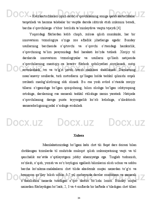 − Kviz kartochkalari (quiz cards) o’quvchilarning soniga qarab kartochkalar
tarqatiladi  va  hamma   talabalar   bir   vaqtda   darsda   ishtirok   etish   imkonini   beradi,
barcha   o’quvchilarga   e’tibor   berilishi   ta’minlaydiva   vaqtni   tejaydi   [4].
Yuqoridagi   fikrlardan   kelib   chiqib,   xulosa   qilish   mumkinki,   har   bir
innovatsion   texnologiya   o’ziga   xos   afzallik   jihatlariga   egadir.   Bunday
usullarning   barchasida   o’qituvchi   va   o’quvchi   o’rtasidagi   hamkorlik,
o’quvchining   ta’lim   jarayonidagi   faol   harakati   ko’zda   tutiladi   .Xorijiy   til
darslarida   innovatsion   texnologiyalar   va   usullarni   qo’llash   natijasida
o’quvchilarning   mantiqiy   va   kreativ   fikrlash   qobiliyatlari   rivojlanadi,   nutqi
ravonlashadi,   tez   va   to’g’ri   javob   berish   malakasi   shakllanadi.   Darslarning
noan’anaviy   usullarda,   turli   metodlarni   qo’llagan   holda   tashkil   qilinishi   orqali
zerikarli   mashg’ulotlrning   oldi   olinadi.   Bu   esa   yosh   avlod   o’rtasida   xorijiy
tillarni   o’rganishga   bo’lgan   qiziqishning,   bilim   olishga   bo’lgan   ishtiyoqning
ortishiga,   darslarning   esa   samarali   tashkil   etilishiga   zamin   yaratadi.   Natijada
o’quvchilaning   darsga   puxta   tayyorgarlik   ko’rib   kelishiga,   o’zlashtirish
samaradorligining   jadal o’sishiga   erishiladi.
Xulosa
                              Mamlakatimizdagi   bo‘lgani   kabi   chet   tili   faqat   dars   doirasi   bilan
cheklangan   tizimlarda   til   muhitida   muloqot   qilish   imkoniyatining   vaqti   va   til
qanchalik   sur’atda   o‘qitilayotgani   jiddiy   ahamiyatga   ega.   Tinglab   tushunish,
so‘zlash, o‘qish, yozish va so‘z boyligini egallash bilimlarini olish uchun va ushbu
barcha   ko‘nikma-malakalarni   chet   tilida   akademik   nuqtai   nazardan   to‘g‘ri   va
benuqson   qo‘llay   bilish   uchun   5-7   yil   mobaynida   darslar   muntazam   va   samarali
o‘tkazilishini   nazarda   tutadigan   o‘quv   dasturi   bo‘lishi   lozim.   Bunday   nuqtai
nazardan fikrlaydigan bo‘lsak, 2, 3 va 4-sinflarda bir haftada o‘tiladigan chet tillari
34 