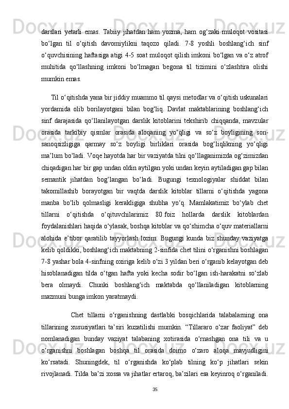 darslari   yetarli   emas.   Tabiiy   jihatdan   ham   yozma,   ham   og‘zaki   muloqot   vositasi
bo‘lgan   til   o‘qitish   davomiylikni   taqozo   qiladi.   7-8   yoshli   boshlang‘ich   sinf
o‘quvchisining haftasiga atigi 4-5 soat muloqot qilish imkoni bo‘lgan va o‘z atrof
muhitida   qo‘llashning   imkoni   bo‘lmagan   begona   til   tizimini   o‘zlashtira   olishi
mumkin emas.
      Til o‘qitishda yana bir jiddiy muammo til qaysi metodlar va o‘qitish uskunalari
yordamida   olib   borilayotgani   bilan   bog‘liq.   Davlat   maktablarining   boshlang‘ich
sinf   darajasida   qo‘llanilayotgan   darslik   kitoblarini   tekshirib   chiqqanda,   mavzular
orasida   tarkibiy   qismlar   orasida   aloqaning   yo‘qligi   va   so‘z   boyligining   son-
sanoqsizligiga   qarmay   so‘z   boyligi   birliklari   orasida   bog‘liqlikning   yo‘qligi
ma’lum bo‘ladi. Voqe hayotda har bir vaziyatda tilni qo‘llaganimizda og‘zimizdan
chiqadigan har bir gap undan oldin aytilgan yoki undan keyin aytiladigan gap bilan
semantik   jihatdan   bog‘langan   bo‘ladi.   Bugungi   texnologiyalar   shiddat   bilan
takomillashib   borayotgan   bir   vaqtda   darslik   kitoblar   tillarni   o‘qitishda   yagona
manba   bo‘lib   qolmasligi   kerakligiga   shubha   yo‘q.   Mamlakatimiz   bo‘ylab   chet
tillarni   o‘qitishda   o‘qituvchilarimiz   80   foiz   hollarda   darslik   kitoblardan
foydalanishlari haqida o‘ylasak, boshqa kitoblar va qo‘shimcha o‘quv materiallarni
alohida   e’tibor   qaratilib   tayyorlash   lozim.   Bugungi   kunda   biz   shunday   vaziyatga
kelib qoldikki, boshlang‘ich maktabning 2-sinfida chet tilini o‘rganishni boshlagan
7-8 yashar bola 4-sinfning oxiriga kelib o‘zi 3 yildan beri o‘rganib kelayotgan deb
hisoblanadigan   tilda   o‘tgan   hafta   yoki   kecha   sodir   bo‘lgan   ish-harakatni   so‘zlab
bera   olmaydi.   Chunki   boshlang‘ich   maktabda   qo‘llaniladigan   kitoblarning
mazmuni bunga imkon yaratmaydi.
                Chet   tillarni   o‘rganishning   dastlabki   bosqichlarida   talabalarning   ona
tillarining   xususiyatlari   ta’siri   kuzatilishi   mumkin.   “Tillararo   o‘zar   faoliyat”   deb
nomlanadigan   bunday   vaziyat   talabaning   xotirasida   o‘rnashgan   ona   tili   va   u
o‘rganishni   boshlagan   boshqa   til   orasida   doimo   o‘zaro   aloqa   mavjudligini
ko‘rsatadi.   Shuningdek,   til   o‘rganishda   ko‘plab   tilning   ko‘p   jihatlari   sekin
rivojlanadi. Tilda ba’zi xossa va jihatlar ertaroq, ba’zilari esa keyinroq o‘rganiladi.
35 